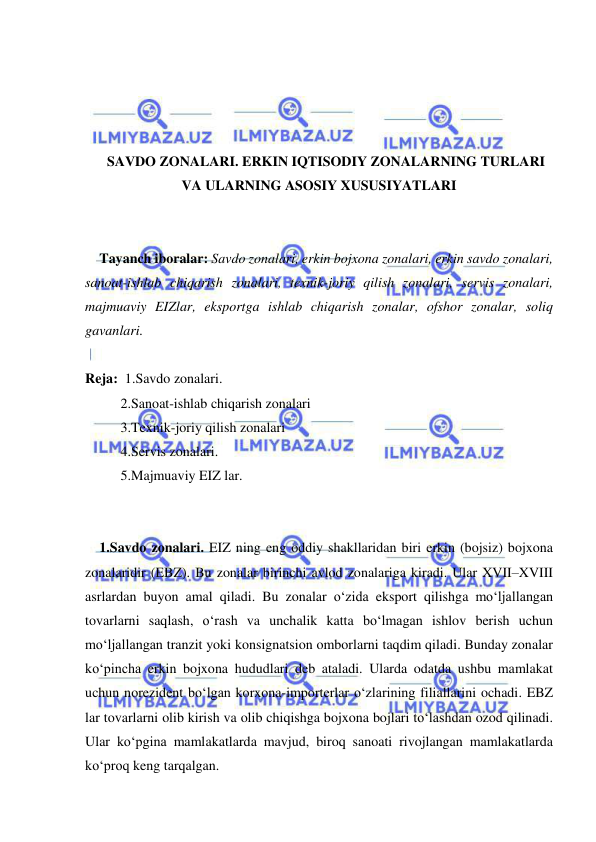  
 
 
 
 
 
SAVDO ZONALARI. ERKIN IQTISODIY ZONALARNING TURLARI 
VA ULARNING ASOSIY XUSUSIYATLARI 
 
 
Tayanch iboralar: Savdo zonalari, erkin bojxona zonalari, erkin savdo zonalari, 
sanoat-ishlab chiqarish zonalari, texnik-joriy qilish zonalari, servis zonalari, 
majmuaviy EIZlar, eksportga ishlab chiqarish zonalar, ofshor zonalar, soliq 
gavanlari. 
 
Reja:  1.Savdo zonalari. 
2.Sanoat-ishlab chiqarish zonalari 
3.Texnik-joriy qilish zonalari 
4.Servis zonalari. 
5.Majmuaviy EIZ lar. 
 
 
1.Savdo zonalari. EIZ ning eng oddiy shakllaridan biri erkin (bojsiz) bojxona 
zonalaridir (EBZ). Bu zonalar birinchi avlod zonalariga kiradi. Ular XVII–XVIII 
asrlardan buyon amal qiladi. Bu zonalar o‘zida eksport qilishga mo‘ljallangan 
tovarlarni saqlash, o‘rash va unchalik katta bo‘lmagan ishlov berish uchun 
mo‘ljallangan tranzit yoki konsignatsion omborlarni taqdim qiladi. Bunday zonalar 
ko‘pincha erkin bojxona hududlari deb ataladi. Ularda odatda ushbu mamlakat 
uchun norezident bo‘lgan korxona-importerlar o‘zlarining filiallarini ochadi. EBZ 
lar tovarlarni olib kirish va olib chiqishga bojxona bojlari to‘lashdan ozod qilinadi. 
Ular ko‘pgina mamlakatlarda mavjud, biroq sanoati rivojlangan mamlakatlarda 
ko‘proq keng tarqalgan.  
