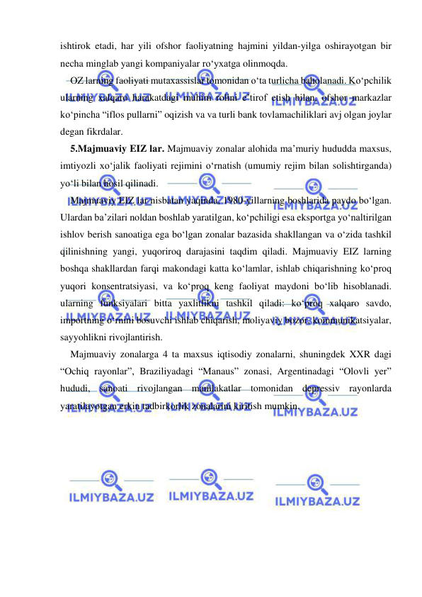  
 
ishtirok etadi, har yili ofshor faoliyatning hajmini yildan-yilga oshirayotgan bir 
necha minglab yangi kompaniyalar ro‘yxatga olinmoqda.  
OZ larning faoliyati mutaxassislar tomonidan o‘ta turlicha baholanadi. Ko‘pchilik 
ularning xalqaro harakatdagi muhim rolini e’tirof etish bilan, ofshor markazlar 
ko‘pincha “iflos pullarni” oqizish va va turli bank tovlamachiliklari avj olgan joylar 
degan fikrdalar.  
5.Majmuaviy EIZ lar. Majmuaviy zonalar alohida ma’muriy hududda maxsus, 
imtiyozli xo‘jalik faoliyati rejimini o‘rnatish (umumiy rejim bilan solishtirganda) 
yo‘li bilan hosil qilinadi.  
Majmuaviy EIZ lar nisbatan yaqinda, 1980-yillarning boshlarida paydo bo‘lgan. 
Ulardan ba’zilari noldan boshlab yaratilgan, ko‘pchiligi esa eksportga yo‘naltirilgan 
ishlov berish sanoatiga ega bo‘lgan zonalar bazasida shakllangan va o‘zida tashkil 
qilinishning yangi, yuqoriroq darajasini taqdim qiladi. Majmuaviy EIZ larning 
boshqa shakllardan farqi makondagi katta ko‘lamlar, ishlab chiqarishning ko‘proq 
yuqori konsentratsiyasi, va ko‘proq keng faoliyat maydoni bo‘lib hisoblanadi. 
ularning funksiyalari bitta yaxlitlikni tashkil qiladi: ko‘proq xalqaro savdo, 
importning o‘rnini bosuvchi ishlab chiqarish, moliyaviy bozor, kommunikatsiyalar, 
sayyohlikni rivojlantirish. 
Majmuaviy zonalarga 4 ta maxsus iqtisodiy zonalarni, shuningdek XXR dagi 
“Ochiq rayonlar”, Braziliyadagi “Manaus” zonasi, Argentinadagi “Olovli yer” 
hududi, sanoati rivojlangan mamlakatlar tomonidan depressiv rayonlarda 
yaratilayotgan erkin tadbirkorlik zonalarini kiritish mumkin.  
 
