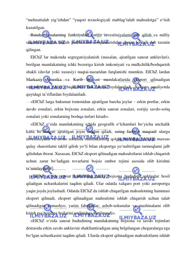  
 
“mehnattalab yig‘ishdan” “yuqori texnologiyali mablag‘talab mahsulotga” o‘tish 
kuzatilgan. 
Bunday zonalarning funksiyalari xorijiy investitsiyalarni jalb qilish va milliy 
sanoatning ishlov berish potensialini rivojlantirishdan iborat bo‘ladi deb taxmin 
qilingan.  
EIChZ lar makonda segregatsiyalanish (masalan, ajratilgan sanoat anklavlari), 
berilgan mamlakatning ichki bozoriga kirish imkoniyati va mulkchilik/boshqarish 
shakli (davlat yoki xususiy) nuqtai-nazaridan farqlanishi mumkin. EIChZ lardan 
Markaziy Amerika va Karib havzasi mamlakatlarida eksport qilinadigan 
mahsulotlarni ishlab chiqarishda faol tarzda foydalaniladi. Xalqaro amaliyotda 
quyidagi ta’riflardan foydalaniladi.  
«EIChZ larga hukumat tomonidan ajratilgan barcha joylar – erkin portlar, erkin 
savdo zonalari, erkin bojxona zonalari, erkin sanoat zonalari, xorijiy savdo-sotiq 
zonalari yoki zonalarning boshqa turlari kiradi». 
«EIChZ o‘zida mamlakatning ichida geografik o‘lchamlari bo‘yicha unchalik 
katta bo‘lmagan ajratilgan joyni taqdim qiladi, uning faoliyat maqsadi ularga 
investitsiyalar va savdo sohasida mamlakatning qolgan hududiga nisbatan maxsus 
qulay sharoitlarni taklif qilish yo‘li bilan eksportga yo‘naltirilgan tarmoqlarni jalb 
qilishdan iborat. Xususan, EIChZ eksport qilinadigan mahsulotlarni ishlab chiqarish 
uchun zarur bo‘ladigan tovarlarni bojsiz ombor rejimi asosida olib kirishni 
ta’minlaydi»[4]. 
«EIChZ o‘zida sanoat hududining milliy bojxona hududida anklavlar hosil 
qiladigan uchastkalarini taqdim qiladi. Ular odatda xalqaro port yoki aeroportga 
yaqin joyda joylashadi. Odatda EIChZ da ishlab chiqarilgan mahsulotning hammasi 
eksport qilinadi, eksport qilinadigan mahsulotni ishlab chiqarish uchun talab 
qilinadigan xomashyo, yarim fabrikatlar, asbob-uskunalar va mashinalarni olib 
kirish esa bojxona bojlarini undirishga tortilmaydi». 
«EIChZ o‘zida sanoat hududining mamlakatning bojxona va savdo rejimlari 
doirasida erkin savdo anklavini shakllantiradigan aniq belgilangan chegaralarga ega 
bo‘lgan uchastkasini taqdim qiladi. Ularda eksport qilinadigan mahsulotlarni ishlab 
