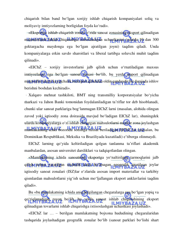  
 
chiqarish bilan band bo‘lgan xorijiy ishlab chiqarish kompaniyalari soliq va 
moliyaviy imtiyozlarning borligidan foyda ko‘radi». 
«Eksportga ishlab chiqarish zonasi o‘zida sanoat zonasining eksport qilinadigan 
mahsulotlarni ishlab chiqarishga ixtisoslashgan uchastkasini (odatda 10 dan 300 
gektargacha maydonga ega bo‘lgan ajratilgan joyni) taqdim qiladi. Unda 
kompaniyalarga erkin savdo sharoitlari va liberal tartibga soluvchi muhit taqdim 
qilinadi». 
«EIChZ – xorijiy investorlarni jalb qilish uchun o‘rnatiladigan maxsus 
imtiyozlarga ega bo‘lgan sanoat zonasi bo‘lib, bu yerda import qilinadigan 
materiallar ularni keyinchalik reeksport qilishdan oldin qandaydir bir darajada ishlov 
berishni boshdan kechiradi». 
Xalqaro mehnat tashkiloti, BMT ning transmilliy korporatsiyalar bo‘yicha 
markazi va Jahon Banki tomonidan foydalaniladigan ta’riflar tor deb hisoblanadi, 
chunki ular sanoat parklariga bog‘lanmagan EIChZ larni (masalan, alohida olingan 
zavod yoki iqtisodiy zona doirasida mavjud bo‘ladigan EIChZ lar), shuningdek 
ularda kompaniyalarga o‘zi ishlab chiqargan mahsulotlarni mazkur zona joylashgan 
mamlakatning ichki bozorida sotishga ruxsat beriladigan EIChZ lar (masalan, bu 
Dominikan Respublikasi, Meksika va Braziliyada kuzatiladi) e’tiborga olinmaydi. 
EIChZ larning qo‘yida keltiriladigan qolgan tanlanma ta’riflari akademik 
manbalardan, asosan universitet darsliklari va tadqiqotlardan olingan.  
«Mamlakatning ichida sanoatning eksportga yo‘naltirilgan tarmoqlarini jalb 
qilish uchun yaratilgan unchalik katta bo‘lmagan geografik ajratilgan joylar 
iqtisodiy sanoat zonalari (ISZ)lar o‘zlarida asosan import materiallar va tarkibiy 
qismlardan mahsulotlarni yig‘ish uchun mo‘ljallangan eksport anklavlarini taqdim 
qiladi». 
Bu «bu mamlakatning ichida aniq belgilangan chegaralarga ega bo‘lgan yopiq va 
qo‘riqlanadigan rayon bo‘lib, bu yerda sanoat ishlab chiqarishining eksport 
qilinadigan tovarlarni ishlab chiqarishga ixtisoslashgan uchastkasi joylashadi». 
«EIChZ lar … – berilgan mamlakatning bojxona hududining chegaralaridan 
tashqarida joylashadigan geografik zonalar bo‘lib (sanoat parklari bo‘lishi shart 
