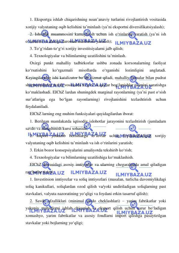  
 
1. Eksportga ishlab chiqarishning noan’anaviy turlarini rivojlantirish vositasida 
xorijiy valyutaning oqib kelishini ta’minlash (ya’ni eksportni diversifikatsiyalash); 
2. Ishsizlik muammosini kamaytirish uchun ish o‘rinlarini yaratish (ya’ni ish 
o‘rinlarini va aholiga daromad manbasini yaratish); 
3. To‘g‘ridan-to‘g‘ri xorijiy investitsiyalarni jalb qilish; 
4. Texnologiyalar va bilimlarning uzatilishini ta’minlash. 
Oxirgi punkt mahalliy tadbirkorlar ushbu zonada korxonalarning faoliyat 
ko‘rsatishini 
ko‘rgazmali 
misollarda 
o‘rganishi 
lozimligini 
anglatadi. 
Keyingilarning ishi katalizator bo‘lib xizmat qiladi, mahalliy firmalar bilan pudrat 
shartnomalarini tuzish vositasida to‘g‘ri va qaytar bog‘lanishlar tizimini yaratishga 
ko‘maklashadi. EIChZ lardan shuningdek marginal rayonlarning (ya’ni past o‘sish 
sur’atlariga 
ega 
bo‘lgan 
rayonlarning) 
rivojlanishini 
tezlashtirish 
uchun 
foydalaniladi. 
EIChZ larning eng muhim funksiyalari quyidagilardan iborat: 
1. Berilgan mamlakatda iqtisodiy islohotlar jarayonini tezlashtirish (jumladarn 
savdo va almashinish kursi sohasida; 
2. Import yetkazib berishlarga to‘lovlar uchun foydalaniladigan xorijiy 
valyutaning oqib kelishini ta’minlash va ish o‘rinlarini yaratish; 
3. Erkin bozor konsepsiyalarini amaliyotda tekshirib ko‘rish; 
4. Texnologiyalar va bilimlarning uzatilishiga ko‘maklashish. 
EIChZ doirasidagi asosiy imtiyozlar va ularning chegaralarida amal qiladigan 
rag‘batlar tizimi: 
1. Investitsion imtiyozlar va soliq imtiyozlari (masalan, turlicha davomiylikdagi 
soliq kanikullari, soliqlardan ozod qilish va/yoki undiriladigan soliqlarning past 
stavkalari, valyuta nazoratining yo‘qligi va foydani erkin tasarruf qilish); 
2. Savdo afzalliklari (minimal savdo cheklashlari) – yarim fabrikatlar yoki 
yakuniy mahsulotni ishlab chiqarish va eksport qilish uchun zarur bo‘ladigan 
xomashyo, yarim fabrikatlar va asosiy fondlarni import qilishga pasaytirilgan 
stavkalar yoki bojlarning yo‘qligi; 
