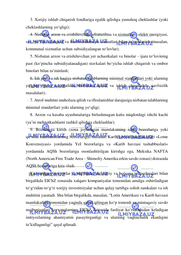  
 
3. Xorijiy ishlab chiqarish fondlariga egalik qilishga yumshoq cheklashlar (yoki 
cheklashlarning yo‘qligi); 
4. Nisbatan arzon va erishiluvchan infratuzilma va xizmatlar – elektr energiyasi, 
suv, yo‘llar, transport va kommunikatsiya xizmatlari bilan ta’minlanish (masalan, 
kommunal xizmatlar uchun subsidiyalangan to‘lovlar); 
5. Nisbatan arzon va erishiluvchan yer uchastkalari va binolar – ijara to‘lovining 
past (ko‘pincha subsidiyalanadigan) stavkalari bo‘yicha ishlab chiqarish va ombor 
binolari bilan ta’minlash; 
6. Ish joyi va ish haqiga nisbatan talablarning minimal standartlari yoki ularning 
yo‘qligi (ya’ni salomatlikni muhofaza qilish va ishlab chiqarishda xavfsizlik 
masalalari); 
7. Atrof-muhitni muhofaza qilish va ifloslanishlar darajasiga nisbatan talablarning 
minimal standartlari yoki ularning yo‘qligi; 
8. Arzon va kasaba uyushmalariga birlashmagan katta miqdordagi ishchi kuchi 
(ya’ni mehnatkashlarni tashkil qilishga cheklashlar); 
9. Bozorlarga kirish (zona joylashgan mamlakatning ichki bozorlariga yoki 
qo‘shni mamlakatlarning bozorlariga) masalan, Karib havzasi mamlakatlari «Lome 
Konvensiyasi» yordamida YeI bozorlariga va «Karib havzasi tashabbuslari» 
yordamida AQSh bozorlariga osonlashtirilgan kirishga ega, Meksika NAFTA 
(North American Free Trade Area – Shimoliy Amerika erkin savdo zonasi) doirasida 
AQSh bozorlariga kira oladi. 
Ko‘rsatilgan imtiyozlar va rag‘batlar ma’muriy va bojxona protseduralari bilan 
birgalikda EIChZ zonasida xalqaro kompaniyalar tomonidan amalga oshiriladigan 
to‘g‘ridan-to‘g‘ri xorijiy investitsiyalar uchun qulay tartibga solish ramkalari va ish 
muhitini yaratadi. Shu bilan birgalikda, masalan, “Lotin Amerikasi va Karib havzasi 
mamlakatlari tomonidan yaqinda qabul qilingan ko‘p tomonli va mintaqaviy savdo 
majburiyatlari korxonalarning EIChZ doirasida faoliyat ko‘rsatishidan keladigan 
imtiyozlarning ahamiyatini pasaytirganligi va ularning vaqtinchalik ekanligini 
ta’kidlaganligi” qayd qilinadi. 
