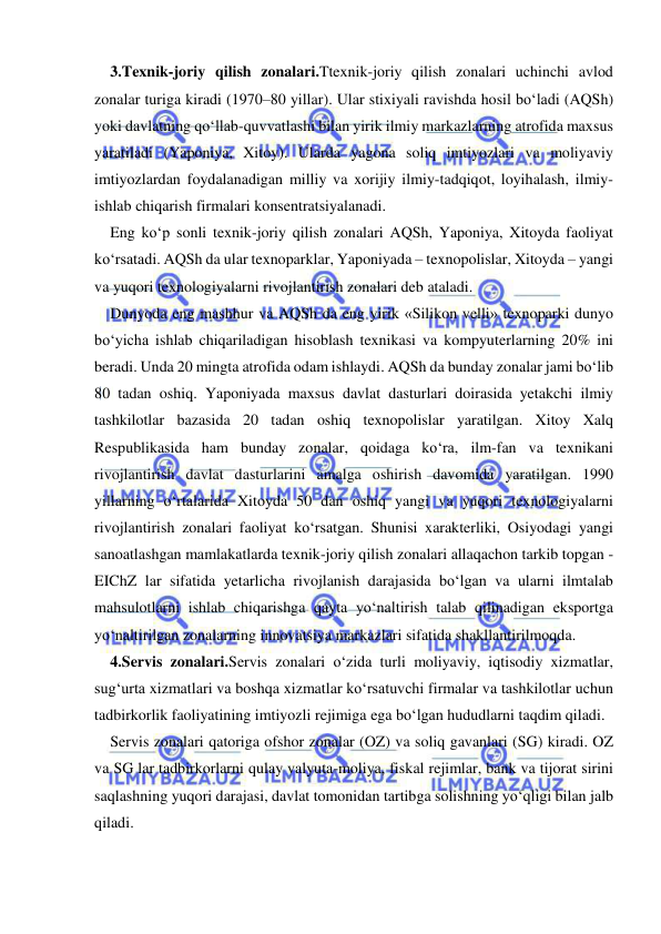  
 
3.Texnik-joriy qilish zonalari.Ttexnik-joriy qilish zonalari uchinchi avlod 
zonalar turiga kiradi (1970–80 yillar). Ular stixiyali ravishda hosil bo‘ladi (AQSh) 
yoki davlatning qo‘llab-quvvatlashi bilan yirik ilmiy markazlarning atrofida maxsus 
yaratiladi (Yaponiya, Xitoy). Ularda yagona soliq imtiyozlari va moliyaviy 
imtiyozlardan foydalanadigan milliy va xorijiy ilmiy-tadqiqot, loyihalash, ilmiy-
ishlab chiqarish firmalari konsentratsiyalanadi.  
Eng ko‘p sonli texnik-joriy qilish zonalari AQSh, Yaponiya, Xitoyda faoliyat 
ko‘rsatadi. AQSh da ular texnoparklar, Yaponiyada – texnopolislar, Xitoyda – yangi 
va yuqori texnologiyalarni rivojlantirish zonalari deb ataladi.  
Dunyoda eng mashhur va AQSh da eng yirik «Silikon velli» texnoparki dunyo 
bo‘yicha ishlab chiqariladigan hisoblash texnikasi va kompyuterlarning 20% ini 
beradi. Unda 20 mingta atrofida odam ishlaydi. AQSh da bunday zonalar jami bo‘lib 
80 tadan oshiq. Yaponiyada maxsus davlat dasturlari doirasida yetakchi ilmiy 
tashkilotlar bazasida 20 tadan oshiq texnopolislar yaratilgan. Xitoy Xalq 
Respublikasida ham bunday zonalar, qoidaga ko‘ra, ilm-fan va texnikani 
rivojlantirish davlat dasturlarini amalga oshirish davomida yaratilgan. 1990 
yillarning o‘rtalarida Xitoyda 50 dan oshiq yangi va yuqori texnologiyalarni 
rivojlantirish zonalari faoliyat ko‘rsatgan. Shunisi xarakterliki, Osiyodagi yangi 
sanoatlashgan mamlakatlarda texnik-joriy qilish zonalari allaqachon tarkib topgan - 
EIChZ lar sifatida yetarlicha rivojlanish darajasida bo‘lgan va ularni ilmtalab 
mahsulotlarni ishlab chiqarishga qayta yo‘naltirish talab qilinadigan eksportga 
yo‘naltirilgan zonalarning innovatsiya markazlari sifatida shakllantirilmoqda.  
4.Servis zonalari.Servis zonalari o‘zida turli moliyaviy, iqtisodiy xizmatlar, 
sug‘urta xizmatlari va boshqa xizmatlar ko‘rsatuvchi firmalar va tashkilotlar uchun 
tadbirkorlik faoliyatining imtiyozli rejimiga ega bo‘lgan hududlarni taqdim qiladi.  
Servis zonalari qatoriga ofshor zonalar (OZ) va soliq gavanlari (SG) kiradi. OZ 
va SG lar tadbirkorlarni qulay valyuta-moliya, fiskal rejimlar, bank va tijorat sirini 
saqlashning yuqori darajasi, davlat tomonidan tartibga solishning yo‘qligi bilan jalb 
qiladi.  
