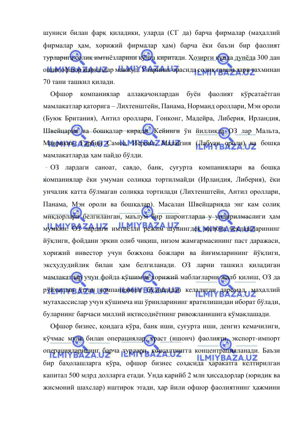  
 
шуниси билан фарқ қиладики, уларда (СГ да) барча фирмалар (маҳаллий 
фирмалар ҳам, хорижий фирмалар ҳам) барча ёки баъзи бир фаолият 
турларига солиқ имтиёзларини қўлга киритади. Ҳозирги кунда дунёда 300 дан 
ошиқ офшор марказлар мавжуд. Уларнинг орасида солиқ гаваньлари тахминан 
70 тани ташкил қилади.  
Офшор 
компаниялар 
аллақачонлардан 
буён 
фаолият 
кўрсатаётган 
мамлакатлар қаторига – Лихтенштейн, Панама, Норманд ороллари, Мэн ороли 
(Буюк Британия), Антил ороллари, Гонконг, Мадейра, Либерия, Ирландия, 
Швейцария ва бошқалар киради. Кейинги ўн йилликда ОЗ лар Мальта, 
Маврикия, Ғарбий Самоа, Исроил, Малайзия (Лабуан ороли) ва бошқа 
мамлакатларда ҳам пайдо бўлди. 
ОЗ лардаги саноат, савдо, банк, суғурта компаниялари ва бошқа 
компаниялар ёки умуман солиққа тортилмайди (Ирландия, Либерия), ёки 
унчалик катта бўлмаган солиққа тортилади (Лихтенштейн, Антил ороллари, 
Панама, Мэн ороли ва бошқалар). Масалан Швейцарияда энг кам солиқ 
миқдорлари белгиланган, маълум бир шароитларда у ундирилмаслиги ҳам 
мумкин. ОЗ лардаги имтиёзли режим шунингдек валюта чеклашларининг 
йўқлиги, фойдани эркин олиб чиқиш, низом жамғармасининг паст даражаси, 
хорижий инвестор учун божхона божлари ва йиғимларининг йўқлиги, 
эксҳудудийлик билан ҳам белгиланади. ОЗ ларни ташкил қиладиган 
мамлакатлар учун фойда қўшимча хорижий маблағларни жалб қилиш, ОЗ да 
рўйхатдан ўтган компаниянинг бўлишидан келадиган даромад, маҳаллий 
мутахассислар учун қўшимча иш ўринларининг яратилишидан иборат бўлади, 
буларнинг барчаси миллий иқтисодиётнинг ривожланишига кўмаклашади.  
Офшор бизнес, қоидага кўра, банк иши, суғурта иши, денгиз кемачилиги, 
кўчмас мулк билан операциялар, траст (ишонч) фаолияти, экспорт-импорт 
операцияларининг барча турлари, консалтингга концентрацияланади. Баъзи 
бир баҳолашларга кўра, офшор бизнес соҳасида ҳаракатга келтирилган 
капитал 500 млрд долларга етади. Унда қарийб 2 млн ҳиссадорлар (юридик ва 
жисмоний шахслар) иштирок этади, ҳар йили офшор фаолиятнинг ҳажмини 
