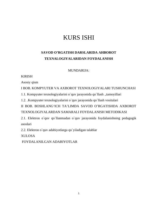 KURS ISHI
SAVOD O’RGATISH DARSLARIDA AHBOROT
TEXNALOGIYALARIDAN FOYDALANISH
MUNDARIJA:
KIRISH
Asosiy qism
I BOB. KOMPYUTER VA AXBOROT TEXNOLOGIYALARI TUSHUNCHASI
1.1. Kompyuter texnologiyalarini o`quv jarayonida qo`llash .,tamoyillari
1.2. .Kompyuter texnologiyalarini o`quv jarayonida qo`llash vositalari
II BOB. BOSHLANG‘ICH TA’LIMDA SAVOD O’RGATISHDA AXBOROT
TEXNOLOGIYALARDAN SAMARALI FOYDALANISH METODIKASI
2.1. Elektron o`quv qo`llanmadan o`quv jarayonida foydalanishning pedagogik
asoslari
2.2. Elektron o`quv adabiyotlarga qo`yiladigan talablar
XULOSA
 FOYDALANILGAN ADABIYOTLAR
1
