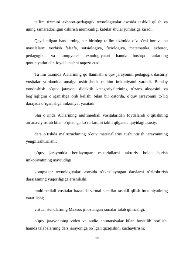 ta`lim tizimini axborot-pedagogik texnologiyalar asosida tashkil qilish va
uning samaradorligini oshirish mumkinligi kabilar shular jumlasiga kiradi.
Qayd etilgan bandlarning har birining ta`lim tizimida o`z o`rni bor va bu
masalalarni  yechish  falsafa,  sotsiologiya,  fiziologiya,  matematika,  axborot,
pedagogika  va  kompyuter  texnologiyalari  hamda  boshqa  fanlarning
qonuniyatlaridan foydalanishni taqozo etadi.
Ta`lim tizimida ATlarining qo`llanilishi o`quv jarayonini pedagogik dasturiy
vositalar  yordamida  amalga  oshirishdek  muhim  imkoniyatni  yaratdi.  Bunday
yondoshish  o`quv  jarayoni  didaktik  kategoriyalarining  o`zaro  aloqasini  va
bog`liqligini o`rganishga olib kelishi bilan bir qatorda, o`quv jarayonini to`liq
darajada o`rganishga imkoniyat yaratadi.
Shu o`rinda ATlarining multimediali vositalaridan foydalanib o`qitishning
an`anaviy uslub bilan o`qitishga ko`ra farqini tahlil qilganda quyidagi asosiy:
dars o`tishda ma`ruzachining o`quv materiallarini tushuntirish jarayonining
yengillashtirilishi;
o`quv  jarayonida  berilayotgan  materiallarni  takroriy  holda  berish
imkoniyatining mavjudligi;
kompyuter  texnologiyalari  asosida  o`tkazilayotgan  darslarni  o`zlashtirish
darajasining yuqoriligiga erishilishi;
multimediali vositalar bazasida virtual stendlar tashkil qilish imkoniyatining
yaratilishi;
virtual stendlarning Maxsus jihozlangan xonalar talab qilmasligi;
o`quv  jarayonining video  va audio  animatsiyalar  bilan boyitilib borilishi
hamda talabalarning dars jarayoniga bo`lgan qiziqishini kuchaytirishi;
10
