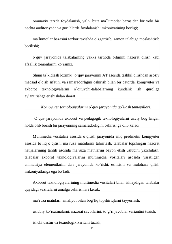 ommaviy tarzda foydalanish, ya`ni bitta ma`lumotlar bazasidan bir yoki bir
nechta auditoriyada va guruhlarda foydalanish imkoniyatining borligi;
ma`lumotlar bazasini tezkor ravishda o`zgartirib, zamon talabiga moslashtirib
borilishi;
o`quv jarayonida talabalarning yakka tartibda bilimini nazorat qilish kabi
afzallik tomonlarini ko`ramiz.
Shuni ta`kidlash lozimki, o`quv jarayonini AT asosida tashkil qilishdan asosiy
maqsad o`qish sifatini va samaradorligini oshirish bilan bir qatorda, kompyuter va
axborot  texnologiyalarini  o`qituvchi-talabalarning  kundalik  ish  quroliga
aylantirishga erishishdan iborat.
Kompyuter texnologiyalarini o`quv jarayonida qo`llash tamoyillari.
 O`quv jarayonida axborot va pedagogik texnologiyalarni uzviy bog`langan
holda olib borish bu jarayonning samaradorligini oshirishga olib keladi.
Multimedia vositalari asosida o`qitish jarayonida aniq predmetni kompyuter
asosida to`liq o`qitish, ma`ruza matnlarini tahrirlash, talabalar topshirgan nazorat
natijalarining tahlili asosida ma`ruza matnlarini bayon etish uslubini yaxshilash,
talabalar  axborot  texnologiyalarini  multimedia  vositalari  asosida  yaratilgan
animatsiya  elementlarini dars jarayonida ko`rishi, eshitishi va mulohaza qilish
imkoniyatlariga ega bo`ladi.
Axborot texnologiyalarining multimedia vositalari bilan ishlaydigan talabalar
quyidagi vazifalarni amalga oshirishlari kerak:
ma`ruza matnlari, amaliyot bilan bog`liq topshiriqlarni tayyorlash;
uslubiy ko`rsatmalarni, nazorat savollarini, to`g`ri javoblar variantini tuzish;
ishchi dastur va texnologik xaritani tuzish;
11
