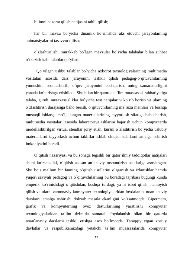 bilimni nazorat qilish natijasini tahlil qilish;
har  bir  mavzu  bo`yicha  dinamik  ko`rinishda  aks  etuvchi  jarayonlarning
animatsiyalarini tasavvur qilish;
o`zlashtirilishi murakkab bo`lgan mavzular bo`yicha talabalar bilan suhbat
o`tkazish kabi talablar qo`yiladi. 
Qo`yilgan ushbu talablar bo`yicha axborot texnologiyalarining multimedia
vositalari  asosida  dars  jarayonini  tashkil  qilish  pedagog-o`qituvchilarning
yumushini  osonlashtirib,  o`quv  jarayonini  boshqarish,  uning  samaradorligini
yanada ko`tarishga erishiladi. Shu bilan bir qatorda ta`lim muassasasi rahbariyatiga
talaba, guruh, mutaxassisliklar bo`yicha test natijalarini ko`rib borish va ularning
o`zlashtirish darajasiga baho berish, o`qituvchilarning ma`ruza matnlari va boshqa
mustaqil ishlarga mo`ljallangan materiallarining tayyorlash sifatiga baho berish,
multimedia vositalari asosida laboratoriya ishlarini bajarish uchun kompyuterda
modellashtirilgan virtual stendlar joriy etish, kursni o`zlashtirish bo`yicha uslubiy
materiallarni tayyorlash uchun takliflar ishlab chiqish kabilarni amalga oshirish
imkoniyatini beradi.
O`qitish nazariyasi va bu sohaga tegishli bir qator ilmiy tadqiqotlar natijalari
shuni ko`rsatadiki, o`qitish asosan an`anaviy tushuntirish usullariga asoslangan.
Shu bois ma`lum bir fanning o`qitish usullarini o`rganish va izlanishlar hamda
yuqori saviyali pedagog va o`qituvchilarning bu boradagi tajribasi bugungi kunda
emperik ko`rinishdagi o`qitishdan, boshqa turdagi, ya`ni isbot qilish, namoyish
qilish va ularni zamonaviy kompyuter texnologiyalaridan foydalanib, noan`anaviy
darslarni amalga oshirishi dolzarb masala ekanligini ko`rsatmoqda. Gipermatn,
grafik  va  kompyuterning  ovoz  dasturlarining  yaratilishi  kompyuter
texnologiyalaridan  ta`lim  tizimida  samarali  foydalanish  bilan  bir  qatorda
noan`anaviy  darslarni  tashkil  etishga  asos  bo`lmoqda.  Taraqqiy  etgan  xorijiy
davlatlar  va  respublikamizdagi  yetakchi  ta`lim  muassasalarida  kompyuter
12
