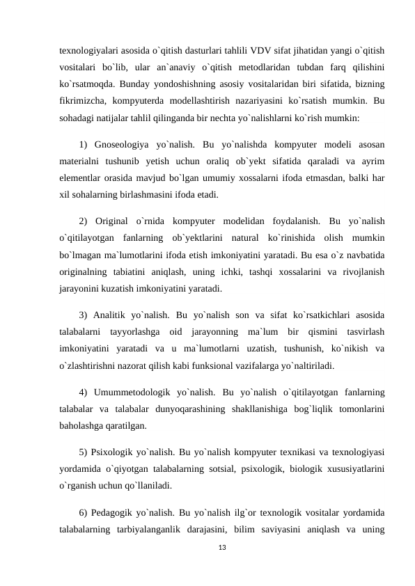 texnologiyalari asosida o`qitish dasturlari tahlili VDV sifat jihatidan yangi o`qitish
vositalari  bo`lib,  ular  an`anaviy  o`qitish  metodlaridan  tubdan  farq  qilishini
ko`rsatmoqda. Bunday yondoshishning asosiy vositalaridan biri sifatida, bizning
fikrimizcha,  kompyuterda  modellashtirish  nazariyasini  ko`rsatish  mumkin.  Bu
sohadagi natijalar tahlil qilinganda bir nechta yo`nalishlarni ko`rish mumkin:
1)  Gnoseologiya  yo`nalish.  Bu  yo`nalishda  kompyuter  modeli  asosan
materialni  tushunib  yetish  uchun  oraliq  ob`yekt  sifatida  qaraladi  va  ayrim
elementlar orasida mavjud bo`lgan umumiy xossalarni ifoda etmasdan, balki har
xil sohalarning birlashmasini ifoda etadi.
2)  Original  o`rnida  kompyuter  modelidan  foydalanish.  Bu  yo`nalish
o`qitilayotgan  fanlarning  ob`yektlarini  natural  ko`rinishida  olish  mumkin
bo`lmagan ma`lumotlarini ifoda etish imkoniyatini yaratadi. Bu esa o`z navbatida
originalning  tabiatini  aniqlash,  uning  ichki,  tashqi  xossalarini  va  rivojlanish
jarayonini kuzatish imkoniyatini yaratadi.
3)  Analitik  yo`nalish.  Bu  yo`nalish  son  va  sifat  ko`rsatkichlari  asosida
talabalarni  tayyorlashga  oid  jarayonning  ma`lum  bir  qismini  tasvirlash
imkoniyatini  yaratadi  va  u  ma`lumotlarni  uzatish,  tushunish,  ko`nikish  va
o`zlashtirishni nazorat qilish kabi funksional vazifalarga yo`naltiriladi.
4)  Umummetodologik  yo`nalish.  Bu  yo`nalish  o`qitilayotgan  fanlarning
talabalar  va  talabalar  dunyoqarashining  shakllanishiga  bog`liqlik  tomonlarini
baholashga qaratilgan.
5) Psixologik yo`nalish. Bu yo`nalish kompyuter texnikasi va texnologiyasi
yordamida o`qiyotgan talabalarning sotsial, psixologik, biologik xususiyatlarini
o`rganish uchun qo`llaniladi.
6) Pedagogik yo`nalish.  Bu yo`nalish ilg`or texnologik vositalar yordamida
talabalarning  tarbiyalanganlik  darajasini,  bilim  saviyasini  aniqlash  va  uning
13
