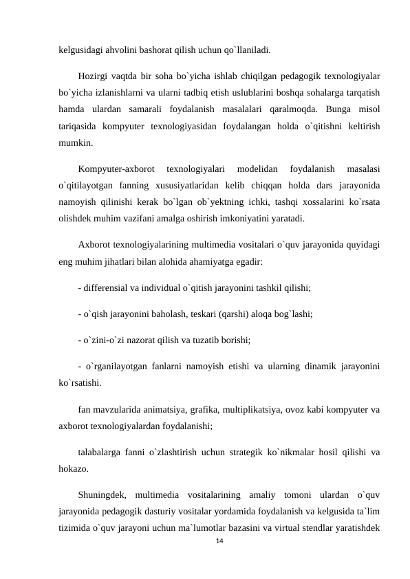 kelgusidagi ahvolini bashorat qilish uchun qo`llaniladi.
Hozirgi vaqtda bir soha bo`yicha ishlab chiqilgan pedagogik texnologiyalar
bo`yicha izlanishlarni va ularni tadbiq etish uslublarini boshqa sohalarga tarqatish
hamda  ulardan  samarali  foydalanish  masalalari  qaralmoqda.  Bunga  misol
tariqasida  kompyuter  texnologiyasidan  foydalangan  holda  o`qitishni  keltirish
mumkin.
Kompyuter-axborot  texnologiyalari  modelidan  foydalanish  masalasi
o`qitilayotgan  fanning  xususiyatlaridan  kelib  chiqqan  holda  dars  jarayonida
namoyish qilinishi kerak bo`lgan ob`yektning ichki, tashqi xossalarini ko`rsata
olishdek muhim vazifani amalga oshirish imkoniyatini yaratadi.
Axborot texnologiyalarining multimedia vositalari o`quv jarayonida quyidagi
eng muhim jihatlari bilan alohida ahamiyatga egadir:
- differensial va individual o`qitish jarayonini tashkil qilishi;
- o`qish jarayonini baholash, teskari (qarshi) aloqa bog`lashi;
- o`zini-o`zi nazorat qilish va tuzatib borishi;
- o`rganilayotgan fanlarni namoyish etishi va ularning dinamik jarayonini
ko`rsatishi.
fan mavzularida animatsiya, grafika, multiplikatsiya, ovoz kabi kompyuter va
axborot texnologiyalardan foydalanishi;
talabalarga fanni o`zlashtirish uchun strategik ko`nikmalar hosil qilishi va
hokazo.
Shuningdek,  multimedia  vositalarining  amaliy  tomoni  ulardan  o`quv
jarayonida pedagogik dasturiy vositalar yordamida foydalanish va kelgusida ta`lim
tizimida o`quv jarayoni uchun ma`lumotlar bazasini va virtual stendlar yaratishdek
14
