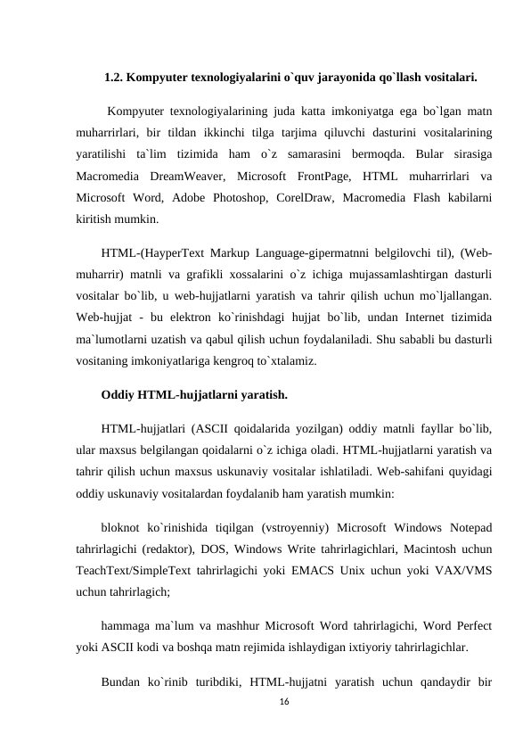  1.2. Kompyuter texnologiyalarini o`quv jarayonida qo`llash vositalari.
 Kompyuter texnologiyalarining juda katta imkoniyatga ega bo`lgan matn
muharrirlari,  bir  tildan  ikkinchi  tilga  tarjima  qiluvchi  dasturini  vositalarining
yaratilishi  ta`lim  tizimida  ham  o`z  samarasini  bermoqda.  Bular  sirasiga
Macromedia  DreamWeaver,  Microsoft  FrontPage,  HTML  muharrirlari  va
Microsoft  Word,  Adobe  Photoshop,  CorelDraw,  Macromedia  Flash  kabilarni
kiritish mumkin.
HTML-(HayperText Markup Language-gipermatnni belgilovchi til), (Web-
muharrir) matnli va grafikli xossalarini o`z ichiga mujassamlashtirgan dasturli
vositalar bo`lib, u web-hujjatlarni yaratish va tahrir qilish uchun mo`ljallangan.
Web-hujjat  -  bu  elektron  ko`rinishdagi  hujjat  bo`lib,  undan  Internet  tizimida
ma`lumotlarni uzatish va qabul qilish uchun foydalaniladi. Shu sababli bu dasturli
vositaning imkoniyatlariga kengroq to`xtalamiz.
Oddiy HTML-hujjatlarni yaratish.
HTML-hujjatlari (ASCII qoidalarida yozilgan) oddiy matnli fayllar bo`lib,
ular maxsus belgilangan qoidalarni o`z ichiga oladi. HTML-hujjatlarni yaratish va
tahrir qilish uchun maxsus uskunaviy vositalar ishlatiladi. Web-sahifani quyidagi
oddiy uskunaviy vositalardan foydalanib ham yaratish mumkin:
bloknot  ko`rinishida  tiqilgan  (vstroyenniy)  Microsoft  Windows  Notepad
tahrirlagichi (redaktor), DOS, Windows Write tahrirlagichlari, Macintosh uchun
TeachText/SimpleText tahrirlagichi yoki EMACS Unix uchun yoki VAX/VMS
uchun tahrirlagich;
hammaga ma`lum va mashhur Microsoft Word tahrirlagichi, Word Perfect
yoki ASCII kodi va boshqa matn rejimida ishlaydigan ixtiyoriy tahrirlagichlar.
Bundan  ko`rinib  turibdiki,  HTML-hujjatni  yaratish  uchun  qandaydir  bir
16
