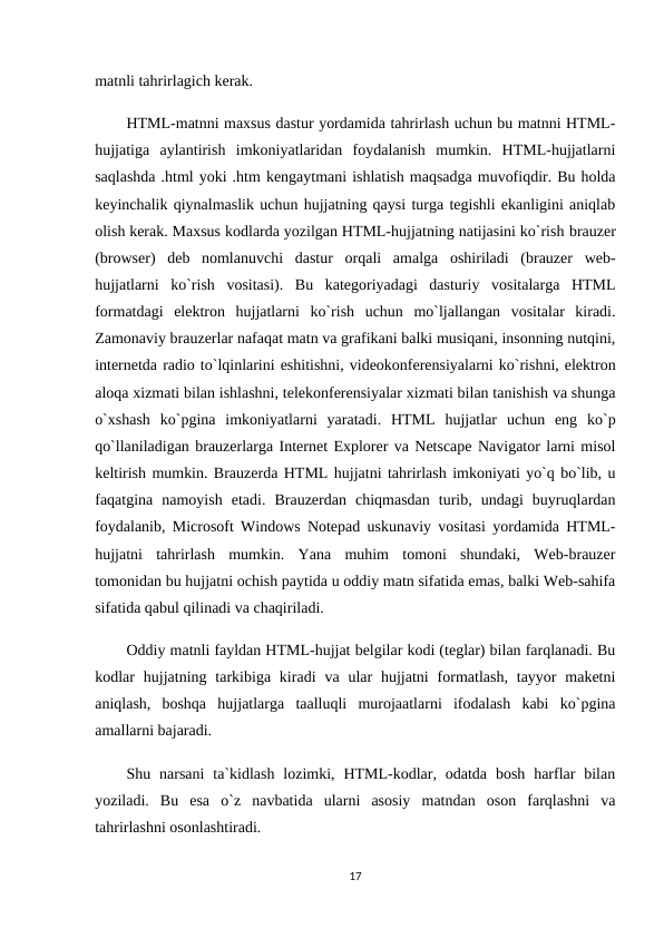 matnli tahrirlagich kerak.
HTML-matnni maxsus dastur yordamida tahrirlash uchun bu matnni HTML-
hujjatiga  aylantirish  imkoniyatlaridan  foydalanish  mumkin.  HTML-hujjatlarni
saqlashda .html yoki .htm kengaytmani ishlatish maqsadga muvofiqdir. Bu holda
keyinchalik qiynalmaslik uchun hujjatning qaysi turga tegishli ekanligini aniqlab
olish kerak. Maxsus kodlarda yozilgan HTML-hujjatning natijasini ko`rish brauzer
(browser)  deb  nomlanuvchi  dastur  orqali  amalga  oshiriladi  (brauzer  web-
hujjatlarni  ko`rish  vositasi).  Bu  kategoriyadagi  dasturiy  vositalarga  HTML
formatdagi  elektron  hujjatlarni  ko`rish  uchun  mo`ljallangan  vositalar  kiradi.
Zamonaviy brauzerlar nafaqat matn va grafikani balki musiqani, insonning nutqini,
internetda radio to`lqinlarini eshitishni, videokonferensiyalarni ko`rishni, elektron
aloqa xizmati bilan ishlashni, telekonferensiyalar xizmati bilan tanishish va shunga
o`xshash  ko`pgina  imkoniyatlarni  yaratadi.  HTML  hujjatlar  uchun  eng  ko`p
qo`llaniladigan brauzerlarga Internet Explorer va Netscape Navigator larni misol
keltirish mumkin. Brauzerda HTML hujjatni tahrirlash imkoniyati yo`q bo`lib, u
faqatgina  namoyish  etadi.  Brauzerdan  chiqmasdan  turib,  undagi  buyruqlardan
foydalanib, Microsoft Windows Notepad uskunaviy vositasi yordamida HTML-
hujjatni  tahrirlash  mumkin.  Yana  muhim  tomoni  shundaki,  Web-brauzer
tomonidan bu hujjatni ochish paytida u oddiy matn sifatida emas, balki Web-sahifa
sifatida qabul qilinadi va chaqiriladi.
Oddiy matnli fayldan HTML-hujjat belgilar kodi (teglar) bilan farqlanadi. Bu
kodlar  hujjatning tarkibiga kiradi  va ular  hujjatni  formatlash,  tayyor  maketni
aniqlash,  boshqa  hujjatlarga  taalluqli  murojaatlarni  ifodalash  kabi  ko`pgina
amallarni bajaradi.
Shu narsani  ta`kidlash  lozimki,  HTML-kodlar, odatda  bosh  harflar  bilan
yoziladi.  Bu  esa  o`z  navbatida  ularni  asosiy  matndan  oson  farqlashni  va
tahrirlashni osonlashtiradi.
17
