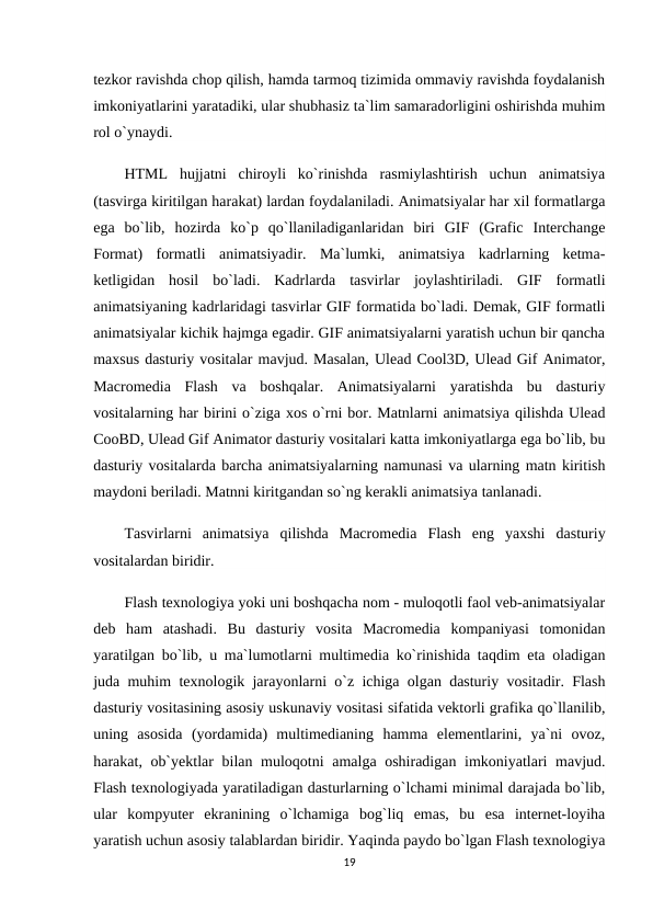 tezkor ravishda chop qilish, hamda tarmoq tizimida ommaviy ravishda foydalanish
imkoniyatlarini yaratadiki, ular shubhasiz ta`lim samaradorligini oshirishda muhim
rol o`ynaydi.
HTML  hujjatni  chiroyli  ko`rinishda  rasmiylashtirish  uchun  animatsiya
(tasvirga kiritilgan harakat) lardan foydalaniladi. Animatsiyalar har xil formatlarga
ega  bo`lib,  hozirda  ko`p  qo`llaniladiganlaridan  biri  GIF  (Grafic  Interchange
Format)  formatli  animatsiyadir.  Ma`lumki,  animatsiya  kadrlarning  ketma-
ketligidan  hosil  bo`ladi.  Kadrlarda  tasvirlar  joylashtiriladi.  GIF  formatli
animatsiyaning kadrlaridagi tasvirlar GIF formatida bo`ladi. Demak, GIF formatli
animatsiyalar kichik hajmga egadir. GIF animatsiyalarni yaratish uchun bir qancha
maxsus dasturiy vositalar mavjud. Masalan, Ulead Cool3D, Ulead Gif Animator,
Macromedia  Flash  va  boshqalar.  Animatsiyalarni  yaratishda  bu  dasturiy
vositalarning har birini o`ziga xos o`rni bor. Matnlarni animatsiya qilishda Ulead
CooBD, Ulead Gif Animator dasturiy vositalari katta imkoniyatlarga ega bo`lib, bu
dasturiy vositalarda barcha animatsiyalarning namunasi va ularning matn kiritish
maydoni beriladi. Matnni kiritgandan so`ng kerakli animatsiya tanlanadi.
Tasvirlarni  animatsiya  qilishda  Macromedia  Flash  eng  yaxshi  dasturiy
vositalardan biridir.
Flash texnologiya yoki uni boshqacha nom - muloqotli faol veb-animatsiyalar
deb  ham  atashadi.  Bu  dasturiy  vosita  Macromedia  kompaniyasi  tomonidan
yaratilgan bo`lib, u ma`lumotlarni multimedia ko`rinishida taqdim eta oladigan
juda muhim texnologik jarayonlarni o`z ichiga olgan dasturiy vositadir. Flash
dasturiy vositasining asosiy uskunaviy vositasi sifatida vektorli grafika qo`llanilib,
uning  asosida  (yordamida)  multimedianing  hamma  elementlarini,  ya`ni  ovoz,
harakat, ob`yektlar  bilan muloqotni amalga oshiradigan imkoniyatlari mavjud.
Flash texnologiyada yaratiladigan dasturlarning o`lchami minimal darajada bo`lib,
ular  kompyuter  ekranining  o`lchamiga  bog`liq  emas,  bu  esa  internet-loyiha
yaratish uchun asosiy talablardan biridir. Yaqinda paydo bo`lgan Flash texnologiya
19
