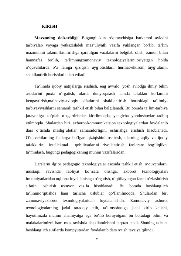        KIRISH
Mavzuning  dolzarbligi.  Bugungi  kun  o‘qituvchisiga  barkamol  avlodni
tarbiyalab  voyaga  yetkazishdek  mas’uliyatli  vazifa  yuklangan  bo’lib,  ta’lim
mazmunini takomillashtirishga qaratilgan vazifalarni belgilab olish, zamon bilan
hamnafas  bo‘lib,  ta’limningzamonaviy  texnologiyalarinijoriyetgan  holda
o‘quvchilarda  o‘z  faniga  qiziqish  uyg’otishlari,  hurmat-ehtirom  tuyg‘ularini
shakllantirib borishlari talab etiladi. 
Ta’limda ijobiy natijalarga erishish, eng avvalo, yosh avlodga ilmiy bilim
asoslarini  puxta  o‘rgatish,  ularda  dunyoqarash  hamda  tafakkur  ko‘lamini
kengaytirish,ma’naviy-axloqiy  sifatlarini  shakllantirish  borasidagi  ta’limiy-
tarbiyaviyishlarni samarali tashkil etish bilan belgilanadi. Bu borada ta’lim-tarbiya
jarayoniga  ko‘plab  o‘zgartirishlar  kiritilmoqda,  yangicha  yondoshuvlar  tadbiq
etilmoqda. Shulardan biri, axborot-kommunikatsion texnologiyalardan foydalanib
dars  o‘tishda  mashg‘ulotlar  samaradorligini  oshirishga  erishish  hisoblanadi.
O‘quvchilarning fanlarga bo’lgan qiziqishini oshirish, ularning aqliy va ijodiy
tafakkurini,  intellektual   qobiliyatlarini  rivojlantirish,  fanlararo  bog‘liqlikni
ta’minlash, bugungi pedagogikaning muhim vazifalaridan. 
Darslarni ilg‘or pedagogic texnologiyalar asosida tashkil etish, o‘quvchilarni
mustaqil  ravishda  faoliyat  ko’rsata  olishga,  axborot  texnologiyalari
imkoniyatlaridan oqilona foydalanishga o‘rgatish, o‘qitilayotgan fanni o‘zlashtirish
sifatini  oshirish  ustuvor  vazifa  hisoblanadi.  Bu  borada  boshlang‘ich
ta’limnio‘qitishda  ham  turlicha  uslublar  qo‘llanilmoqda.  Shulardan  biri
zamonaviyaxborot  texnologiyalaridan  foydalanishdir.  Zamonaviy  axborot
texnologiyalarning  jadal  taraqqiy  etib,  ta’limsohasiga  jadal  kirib  kelishi,
hayotimizda muhim  ahamiyatga ega bo‘lib borayotgani  bu boradagi bilim  va
malakalarimizni ham mos ravishda shakllantirishni taqozo etadi. Shuning uchun,
boshlang‘ich sinflarda kompyuterdan foydalanib dars o‘tish tavsiya qilindi.
2
