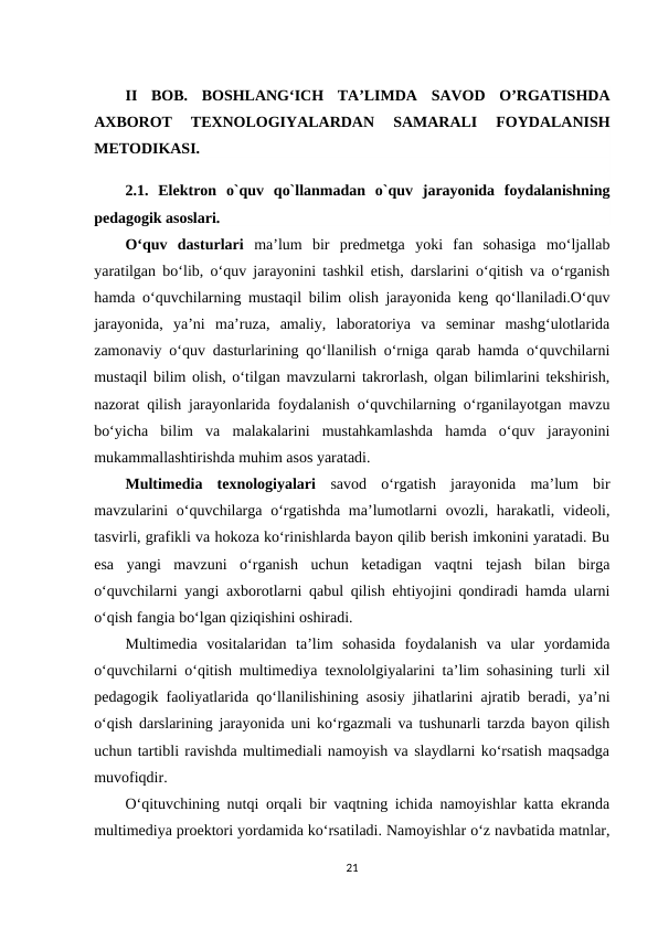 II  BOB.  BOSHLANG‘ICH  TA’LIMDA  SAVOD  O’RGATISHDA
AXBOROT  TEXNOLOGIYALARDAN  SAMARALI  FOYDALANISH
METODIKASI.
2.1.  Elektron  o`quv  qo`llanmadan  o`quv  jarayonida  foydalanishning
pedagogik asoslari.
O‘quv  dasturlari  ma’lum  bir  predmetga  yoki  fan  sohasiga  mo‘ljallab
yaratilgan bo‘lib, o‘quv jarayonini tashkil etish, darslarini o‘qitish va o‘rganish
hamda o‘quvchilarning mustaqil bilim olish jarayonida keng qo‘llaniladi.O‘quv
jarayonida,  ya’ni  ma’ruza,  amaliy,  laboratoriya  va  seminar  mashg‘ulotlarida
zamonaviy o‘quv dasturlarining qo‘llanilish o‘rniga qarab hamda o‘quvchilarni
mustaqil bilim olish, o‘tilgan mavzularni takrorlash, olgan bilimlarini tekshirish,
nazorat qilish jarayonlarida foydalanish o‘quvchilarning o‘rganilayotgan mavzu
bo‘yicha  bilim  va  malakalarini  mustahkamlashda  hamda  o‘quv  jarayonini
mukammallashtirishda muhim asos yaratadi. 
Multimedia  texnologiyalari  savod  o‘rgatish  jarayonida  ma’lum  bir
mavzularini  o‘quvchilarga  o‘rgatishda  ma’lumotlarni  ovozli, harakatli, videoli,
tasvirli, grafikli va hokoza ko‘rinishlarda bayon qilib berish imkonini yaratadi. Bu
esa  yangi  mavzuni  o‘rganish  uchun  ketadigan  vaqtni  tejash  bilan  birga
o‘quvchilarni yangi axborotlarni qabul qilish ehtiyojini qondiradi hamda ularni
o‘qish fangia bo‘lgan qiziqishini oshiradi. 
Multimedia  vositalaridan  ta’lim  sohasida  foydalanish  va  ular  yordamida
o‘quvchilarni o‘qitish multimediya texnololgiyalarini ta’lim sohasining turli xil
pedagogik faoliyatlarida qo‘llanilishining asosiy jihatlarini ajratib beradi, ya’ni
o‘qish darslarining jarayonida uni ko‘rgazmali va tushunarli tarzda bayon qilish
uchun tartibli ravishda multimediali namoyish va slaydlarni ko‘rsatish maqsadga
muvofiqdir. 
O‘qituvchining nutqi orqali bir vaqtning ichida namoyishlar katta ekranda
multimediya proektori yordamida ko‘rsatiladi. Namoyishlar o‘z navbatida matnlar,
21
