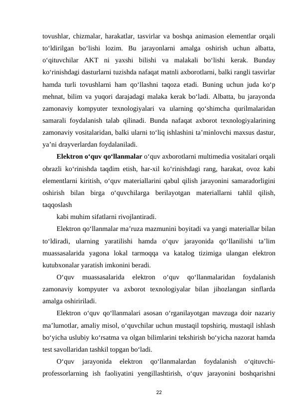 tovushlar, chizmalar, harakatlar, tasvirlar va boshqa animasion elementlar orqali
to‘ldirilgan  bo‘lishi  lozim.  Bu  jarayonlarni  amalga  oshirish  uchun  albatta,
o‘qituvchilar  AKT  ni  yaxshi  bilishi  va  malakali  bo‘lishi  kerak.  Bunday
ko‘rinishdagi dasturlarni tuzishda nafaqat matnli axborotlarni, balki rangli tasvirlar
hamda turli tovushlarni ham qo‘llashni taqoza etadi. Buning uchun juda ko‘p
mehnat, bilim va yuqori darajadagi malaka kerak bo‘ladi. Albatta, bu jarayonda
zamonaviy  kompyuter  texnologiyalari  va  ularning  qo‘shimcha  qurilmalaridan
samarali foydalanish talab qilinadi. Bunda nafaqat axborot texnologiyalarining
zamonaviy vositalaridan, balki ularni to‘liq ishlashini ta’minlovchi maxsus dastur,
ya’ni drayverlardan foydalaniladi. 
Elektron o‘quv qo‘llanmalar o‘quv axborotlarni multimedia vositalari orqali
obrazli ko‘rinishda taqdim etish, har-xil ko‘rinishdagi rang, harakat, ovoz kabi
elementlarni kiritish, o‘quv materiallarini qabul qilish jarayonini samaradorligini
oshirish  bilan  birga  o‘quvchilarga  berilayotgan  materiallarni  tahlil  qilish,
taqqoslash 
kabi muhim sifatlarni rivojlantiradi. 
Elektron qo‘llanmalar ma’ruza mazmunini boyitadi va yangi materiallar bilan
to‘ldiradi,  ularning  yaratilishi  hamda  o‘quv  jarayonida  qo‘llanilishi  ta’lim
muassasalarida  yagona  lokal  tarmoqqa  va  katalog  tizimiga  ulangan  elektron
kutubxonalar yaratish imkonini beradi. 
O‘quv  muassasalarida  elektron  o‘quv  qo‘llanmalaridan  foydalanish
zamonaviy  kompyuter  va  axborot  texnologiyalar  bilan  jihozlangan  sinflarda
amalga oshiririladi. 
Elektron o‘quv qo‘llanmalari asosan o‘rganilayotgan mavzuga doir nazariy
ma’lumotlar, amaliy misol, o‘quvchilar uchun mustaqil topshiriq, mustaqil ishlash
bo‘yicha uslubiy ko‘rsatma va olgan bilimlarini tekshirish bo‘yicha nazorat hamda
test savollaridan tashkil topgan bo‘ladi. 
O‘quv  jarayonida  elektron  qo‘llanmalardan  foydalanish  o‘qituvchi-
professorlarning  ish  faoliyatini  yengillashtirish,  o‘quv  jarayonini  boshqarishni
22
