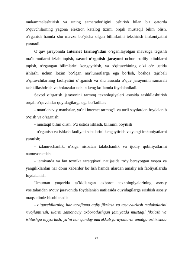 mukammalashtirish  va  uning  samaradorligini  oshirish  bilan  bir  qatorda
o‘quvchilarning  yagona  elektron  katalog  tizimi  orqali  mustaqil  bilim  olish,
o‘rganish hamda shu mavzu bo‘yicha olgan bilimlarini tekshirish imkoniyatini
yaratadi. 
O‘quv jarayonida  Internet tarmog‘idan  o‘rganilayotgan mavzuga tegishli
ma’lumotlarni izlab topish,  savod o‘rgatish jarayoni  uchun badiiy kitoblarni
topish,  o‘rgangan  bilimlarini  kengaytirish,  va  o‘qituvchining  o‘zi  o‘z  ustida
ishlashi  uchun  lozim  bo‘lgan  ma’lumotlarga  ega  bo‘lish,  boshqa  tajribali
o‘qituvchilarning faoliyatini o‘rganish va shu asosida o‘quv jarayonini samarali
tashkillashtirish va hokozalar uchun keng ko‘lamda foydalaniladi. 
Savod  o‘rgatish  jarayonini  tarmoq  texnologiyalari  asosida  tashkllashtirish
orqali o‘quvchilar quyidagilarga ega bo‘ladilar: 
- noan’anaviy manbalar, ya’ni internet tarmog‘i va turli saytlardan foydalanib
o‘qish va o‘rganish; 
- mustaqil bilim olish, o‘z ustida ishlash, bilimini boyitish 
- o‘rganish va ishlash faoliyati sohalarini kengaytirish va yangi imkoniyatlarni
yaratish; 
-  izlanuvchanlik,  o‘ziga  nisbatan  talabchanlik  va  ijodiy  qobiliyatlarini
namoyon etish; 
- jamiyatda va fan texnika taraqqiyoti natijasida ro‘y berayotgan voqea va
yangiliklardan har doim xabardor bo‘lish hamda ulardan amaliy ish faoliyatlarida
foydalanish. 
Umuman  yuqorida  ta’kidlangan  axborot  texnologiyalarining  asosiy
vositalaridan o‘quv jarayonida foydalanish natijasida quyidagilarga erishish asosiy
maqsadimiz hisoblanadi: 
- o‘quvchilarning har taraflama aqliy fikrlash va tasavvurlash malakalarini
rivojlantirish, ularni zamonaviy axborotlashgan jamiyatda mustaqil fikrlash va
ishlashga tayyorlash, ya’ni har qanday murakkab jarayonlarni amalga oshirishda
23
