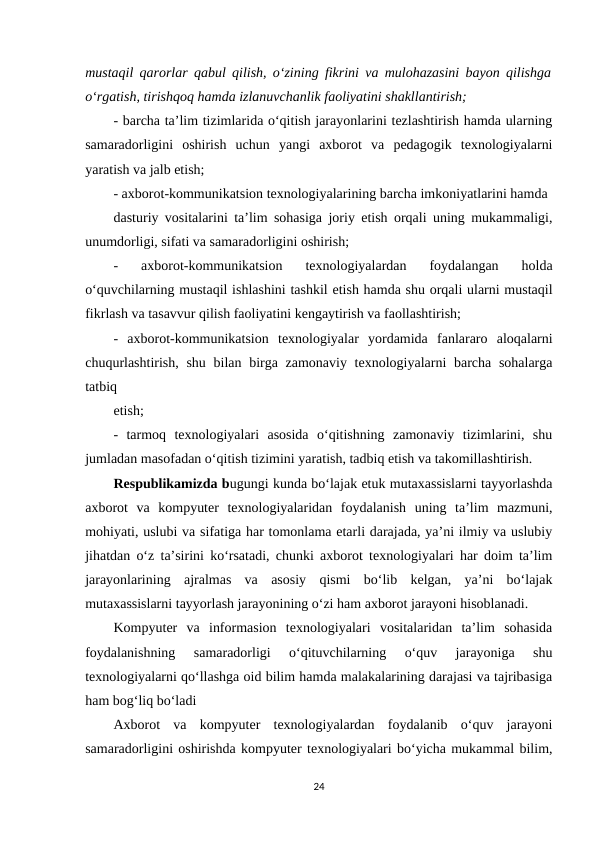 mustaqil qarorlar qabul qilish, o‘zining fikrini va mulohazasini bayon qilishga
o‘rgatish, tirishqoq hamda izlanuvchanlik faoliyatini shakllantirish; 
- barcha ta’lim tizimlarida o‘qitish jarayonlarini tezlashtirish hamda ularning
samaradorligini  oshirish  uchun  yangi  axborot  va  pedagogik  texnologiyalarni
yaratish va jalb etish; 
- axborot-kommunikatsion texnologiyalarining barcha imkoniyatlarini hamda 
dasturiy vositalarini ta’lim sohasiga joriy etish orqali uning mukammaligi,
unumdorligi, sifati va samaradorligini oshirish; 
-  axborot-kommunikatsion  texnologiyalardan  foydalangan  holda
o‘quvchilarning mustaqil ishlashini tashkil etish hamda shu orqali ularni mustaqil
fikrlash va tasavvur qilish faoliyatini kengaytirish va faollashtirish; 
-  axborot-kommunikatsion  texnologiyalar  yordamida  fanlararo  aloqalarni
chuqurlashtirish, shu bilan birga zamonaviy texnologiyalarni barcha sohalarga
tatbiq 
etish; 
-  tarmoq  texnologiyalari  asosida  o‘qitishning  zamonaviy  tizimlarini,  shu
jumladan masofadan o‘qitish tizimini yaratish, tadbiq etish va takomillashtirish. 
Respublikamizda bugungi kunda bo‘lajak etuk mutaxassislarni tayyorlashda
axborot  va  kompyuter  texnologiyalaridan  foydalanish  uning  ta’lim  mazmuni,
mohiyati, uslubi va sifatiga har tomonlama etarli darajada, ya’ni ilmiy va uslubiy
jihatdan o‘z ta’sirini ko‘rsatadi, chunki axborot texnologiyalari har doim ta’lim
jarayonlarining  ajralmas  va  asosiy  qismi  bo‘lib  kelgan,  ya’ni  bo‘lajak
mutaxassislarni tayyorlash jarayonining o‘zi ham axborot jarayoni hisoblanadi. 
Kompyuter  va  informasion  texnologiyalari  vositalaridan  ta’lim  sohasida
foydalanishning  samaradorligi  o‘qituvchilarning  o‘quv  jarayoniga  shu
texnologiyalarni qo‘llashga oid bilim hamda malakalarining darajasi va tajribasiga
ham bog‘liq bo‘ladi 
Axborot  va  kompyuter  texnologiyalardan  foydalanib  o‘quv  jarayoni
samaradorligini oshirishda kompyuter texnologiyalari bo‘yicha mukammal bilim,
24
