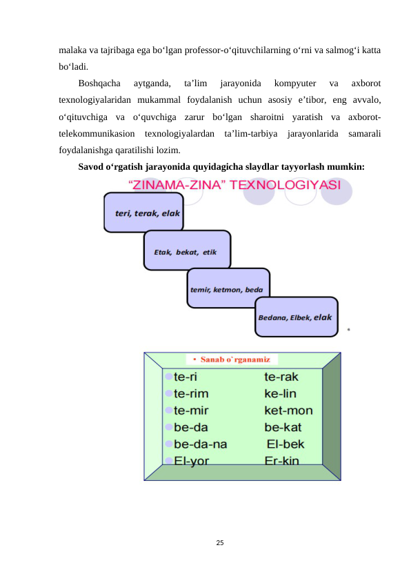 malaka va tajribaga ega bo‘lgan professor-o‘qituvchilarning o‘rni va salmog‘i katta
bo‘ladi. 
Boshqacha  aytganda,  ta’lim  jarayonida  kompyuter  va  axborot
texnologiyalaridan  mukammal  foydalanish  uchun  asosiy  e’tibor,  eng  avvalo,
o‘qituvchiga  va  oʻquvchiga  zarur  bo‘lgan  sharoitni  yaratish  va  axborot-
telekommunikasion  texnologiyalardan  ta’lim-tarbiya  jarayonlarida  samarali
foydalanishga qaratilishi lozim. 
Savod o‘rgatish jarayonida quyidagicha slaydlar tayyorlash mumkin:
25
