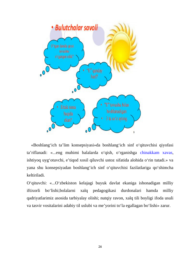   «Boshlang‘ich ta’lim konsepsiyasi»da boshlang‘ich sinf o‘qituvchisi qiyofasi
ta’riflanadi:  «...eng  muhimi  balalarda  o‘qish,  o‘rganishga  chinakkam  xavas,
ishtiyoq uyg‘otuvchi, e’tiqod xosil qiluvchi ustoz sifatida alohida o‘rin tutadi.» va
yana shu konsepsiyadan boshlang‘ich sinf o‘qituvchisi fazilatlariga qo‘shimcha
keltiriladi. 
O‘qituvchi:  «...O‘zbekiston  kelajagi  buyuk  davlat  ekaniga  ishonadigan  milliy
iftixorli  bo‘lishi;bolalarni  xalq  pedagogikasi  durdonalari  hamda  milliy
qadriyatlarimiz asosida tarbiyalay olishi; nutqiy ravon, xalq tili boyligi ifoda usuli
va tasvir vositalarini adabiy til uslubi va me’yorini to‘la egallagan bo‘lishi» zarur. 
26

