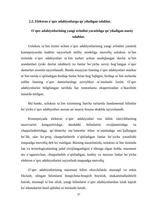  2.2. Elektron o`quv adabiyotlarga qo`yiladigan talablar.
O`quv adabiyotlarining yangi avlodini yaratishga qo`yiladigan asosiy
talablar.
Uzluksiz ta`lim tizimi uchun o`quv adabiyotlarining yangi avlodini yaratish
konsepsiyasida  kadrlar  tayyorlash  milliy  modeliga  muvofiq  uzluksiz  ta`lim
tizimida  o`quv  adabiyotlari  ta`lim  turlari  uchun  tasdiqlangan  davlat  ta`lim
standartlari (yoki davlat  talablari)  va fanlar bo`yicha uzviy bog`langan o`quv
dasturlari asosida tayyorlanadi. Bunda muayyan fanning o`quv adabiyotlari mazkur
ta`lim turida o`qitiladigan boshqa fanlar bilan bog`liqligini, boshqa ta`lim turlarida
ushbu  fanning  o`quv  dasturlaridagi  uzviylikni  ta`minlashi  lozim.  O`quv
adabiyotlarini  belgilangan  tartibda  har  tomonlama  ekspertizadan  o`tkazilishi
nazarda tutilgan.
Ma`lumki, uzluksiz ta`lim tizimining barcha turlarida fundamental bilimlar
bo`yicha o`quv adabiyotlari asosan an`anaviy bosma shaklda tayyorlanadi.
Konsepsiyada  elektron  o`quv  adabiyotlari  esa  bilim  oluvchilarning
tasavvurini  kengaytirishga,  dastlabki  bilimlarini  rivojlantirishga  va
chuqurlashtirishga,  qo`shimcha  ma`lumotlar  bilan  ta`minlashga  mo`ljallangan
bo`lib,  ular  ko`proq  chuqurlashtirib  o`qitiladigan  fanlar  bo`yicha  yaratilishi
maqsadga muvofiq deb ko`rsatilgan. Bizning nazarimizda, uzluksiz ta`lim tizimida
fan va texnologiyalarning jadal rivojlanganligini e`tiborga olgan holda, mazmuni
tez o`zgaruvchan, chuqurlashib o`qitiladigan, kasbiy va maxsus fanlar bo`yicha
elektron o`quv adabiyotlarini tayyorlash maqsadga muvofiq.
O`quv  adabiyotlarining  mazmuni  bilim  oluvchilarda  mustaqil  va  erkin
fikrlash,  olingan  bilimlarni  bosqichma-bosqich  boyitish,  mukammallashtirib
borish, mustaqil ta`lim olish, yangi bilimlarni o`quv adabiyotlaridan izlab topish
ko`nikmalarini hosil qilishni ta`minlashi kerak.
27
