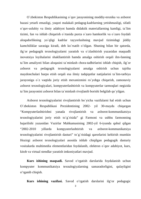 O`zbekiston Respublikasining o`quv jarayonining moddiy-texnika va axborot
bazasi yetarli emasligi, yuqori malakali pedagog-kadrlarning yetishmasligi, sifatli
o`quv-uslubiy va ilmiy adabiyot hamda didaktik materiallarning kamligi, ta`lim
tizimi, fan va ishlab chiqarish o`rtasida puxta o`zaro hamkorlik va o`zaro foydali
aloqadorlikning  yo`qligi  kadrlar  tayyorlashning  mavjud  tizimidagi  jiddiy
kamchiliklar sarasiga kiradi, deb ko`rsatib o`tilgan. Shuning bilan bir qatorda,
ilg`or pedagogik texnologiyalarni yaratish  va o`zlashtirish yuzasidan  maqsadli
inovatsiya loyihalarini shakllantirish hamda amalga oshirish orqali ilm-fanning
ta`lim amaliyoti bilan aloqasini ta`minlash chora-tadbirlarini ishlab chiqish, ilg`or
axborot  va  pedagogik  texnologiyalarni  amalga  oshirish  uchun  tajriba
maydonchalari  barpo etish  orqali esa ilmiy tadqiqotlar natijalarini ta`lim-tarbiya
jarayoniga o`z vaqtida joriy etish mexanizmini ro`yobga chiqarish, zamonaviy
axborot texnologiyalari, kompyuterlashtirish va kompyuterlar tarmoqlari negizida
ta`lim jarayonini axborot bilan ta`minlash rivojlanib borishi belgilab qo`yilgan.
Axborot texnologiyalarini rivojlantirish bo`yicha vazifalarni hal etish uchun
O`zbekiston  Respublikasi  Prezidentining  2002-  yil  30-mayda  chiqargan
“Kompyuterlashtirishni  yanada  rivojlantirish  va  axborot-kommunikatsiya
texnologiyalarini  joriy  etish  to`g`risida”  gi  Farmoni  va  ushbu  farmonning
bajarilishi  yuzasidan  Vazirlar  Mahkamasining  2002-yil  6-iyunda  qabul  qilgan
“2002-2010  yillarda  kompyuterlashtirish  va  axborot-kommunikatsiya
texnologiyalarini rivojlantirish dasturi” to`g`risidagi qarorlarini keltirish mumkin
Hozirgi  axborot  texnologiyalari  asosida  ishlab  chiqilgan  pedagogik  dasturiy
vositalarda multimedia elementlaridan foydalanib, elektron o`quv adabiyot, kurs,
kitob va virtual stendlar yaratish imkoniyatlari mavjud.
Kurs  ishining  maqsadi. Savod  o’rgatish  darslarida  foydalanish  uchun
kompyuter  kommunikatsiya  texnalogiyalarning  samaradorligini,  qulayligini
o’rganib chiqish.
Kurs  ishining  vazifasi.  Savod  o’rgatish  darslarini  ilg‘or  pedagogic
3
