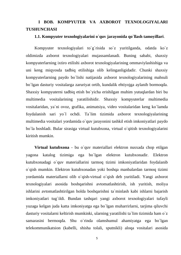  I  BOB. KOMPYUTER  VA  AXBOROT  TEXNOLOGIYALARI
TUSHUNCHASI 
1.1. Kompyuter texnologiyalarini o`quv jarayonida qo`llash tamoyillari.
Kompyuter texnologiyalari  to`g`risida  so`z  yuritilganda,  odatda  ko`z
oldimizda  axborot  texnologiyalari  mujassamlanadi.  Buning  sababi,  shaxsiy
kompyuterlarning ixtiro etilishi axborot texnologiyalarining ommaviylashishiga va
uni  keng  miqyosda  tadbiq  etilishiga  olib  kelinganligidadir.  Chunki  shaxsiy
kompyuterlarning paydo bo`lishi natijasida axborot texnologiyalarining mahsuli
bo`lgan dasturiy vositalarga zaruriyat ortib, kundalik ehtiyojga aylanib bormoqda.
Shaxsiy kompyuterni tadbiq etish bo`yicha erishilgan muhim yutuqlardan biri bu
multimedia  vositalarining  yaratilishidir.  Shaxsiy  kompyuterlar  multimedia
vositalaridan, ya`ni ovoz, grafika, animatsiya, video vositalaridan keng ko`lamda
foydalanish  sari  yo`l  ochdi.  Ta`lim  tizimida  axborot  texnologiyalarining
multimedia vositalari yordamida o`quv jarayonini tashkil etish imkoniyatlari paydo
bo`la boshladi. Bular sirasiga virtual kutubxona, virtual o`qitish texnologiyalarini
kiritish mumkin. 
Virtual kutubxona  - bu o`quv materiallari elektron nusxada chop etilgan
yagona  katalog  tizimiga  ega  bo`lgan  elektron  kutubxonadir.  Elektron
kutubxonadagi  o`quv  materiallarini  tarmoq  tizimi  imkoniyatlaridan  foydalanib
o`qish mumkin. Elektron kutubxonadan yoki boshqa manbalardan tarmoq tizimi
yordamida materiallarni olib o`qish-virtual o`qish  deb yuritiladi. Yangi axborot
texnologiyalari  asosida  boshqarishni  avtomatlashtirish,  ish  yuritish,  moliya
ishlarini avtomatlashtirilgan holda boshqarishni ta`minlash kabi ishlarni bajarish
imkoniyatlari  tug`ildi.  Bundan  tashqari  yangi  axborot  texnologiyalari  tufayli
yuzaga kelgan juda katta imkoniyatga ega bo`lgan muharrirlarni, tarjima qiluvchi
dasturiy vositalarni keltirish mumkinki, ularning yaratilishi ta`lim tizimida ham o`z
samarasini  bermoqda.  Shu  o`rinda  olamshumul  ahamiyatga  ega  bo`lgan
telekommunikatsion  (kabelli,  shisha  tolali,  sputnikli)  aloqa  vositalari  asosida
5
