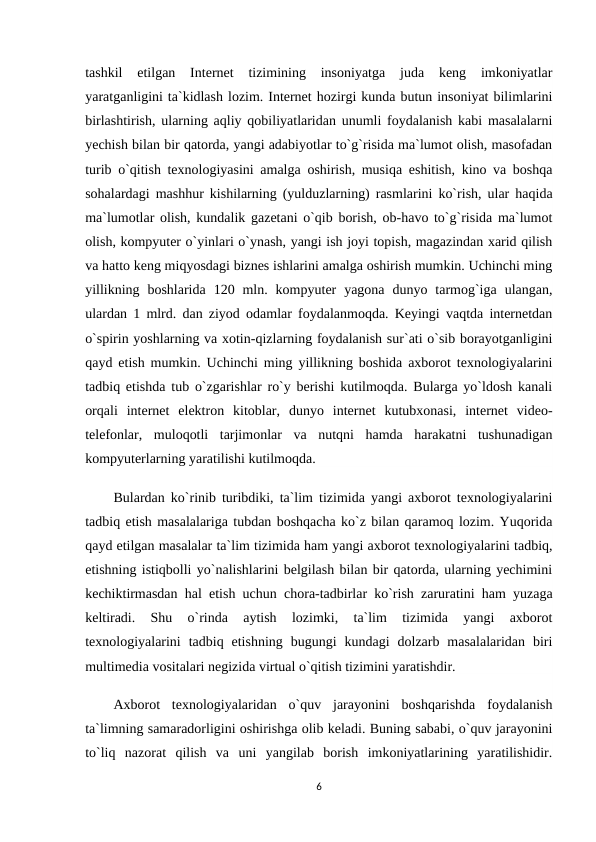 tashkil  etilgan  Internet  tizimining  insoniyatga  juda  keng  imkoniyatlar
yaratganligini ta`kidlash lozim. Internet hozirgi kunda butun insoniyat bilimlarini
birlashtirish, ularning aqliy qobiliyatlaridan unumli foydalanish kabi masalalarni
yechish bilan bir qatorda, yangi adabiyotlar to`g`risida ma`lumot olish, masofadan
turib o`qitish texnologiyasini amalga oshirish, musiqa eshitish, kino va boshqa
sohalardagi mashhur kishilarning (yulduzlarning) rasmlarini ko`rish, ular haqida
ma`lumotlar olish, kundalik gazetani o`qib borish, ob-havo to`g`risida ma`lumot
olish, kompyuter o`yinlari o`ynash, yangi ish joyi topish, magazindan xarid qilish
va hatto keng miqyosdagi biznes ishlarini amalga oshirish mumkin. Uchinchi ming
yillikning  boshlarida  120  mln.  kompyuter  yagona  dunyo  tarmog`iga  ulangan,
ulardan 1 mlrd. dan ziyod odamlar foydalanmoqda. Keyingi vaqtda internetdan
o`spirin yoshlarning va xotin-qizlarning foydalanish sur`ati o`sib borayotganligini
qayd etish mumkin. Uchinchi ming yillikning boshida axborot texnologiyalarini
tadbiq etishda tub o`zgarishlar ro`y berishi kutilmoqda. Bularga yo`ldosh kanali
orqali  internet  elektron  kitoblar,  dunyo  internet  kutubxonasi,  internet  video-
telefonlar,  muloqotli  tarjimonlar  va  nutqni  hamda  harakatni  tushunadigan
kompyuterlarning yaratilishi kutilmoqda. 
Bulardan ko`rinib turibdiki, ta`lim tizimida yangi axborot texnologiyalarini
tadbiq etish masalalariga tubdan boshqacha ko`z bilan qaramoq lozim. Yuqorida
qayd etilgan masalalar ta`lim tizimida ham yangi axborot texnologiyalarini tadbiq,
etishning istiqbolli yo`nalishlarini belgilash bilan bir qatorda, ularning yechimini
kechiktirmasdan hal etish uchun chora-tadbirlar ko`rish zaruratini ham yuzaga
keltiradi.  Shu  o`rinda  aytish  lozimki,  ta`lim  tizimida  yangi  axborot
texnologiyalarini  tadbiq  etishning  bugungi  kundagi  dolzarb  masalalaridan  biri
multimedia vositalari negizida virtual o`qitish tizimini yaratishdir.
Axborot  texnologiyalaridan  o`quv  jarayonini  boshqarishda  foydalanish
ta`limning samaradorligini oshirishga olib keladi. Buning sababi, o`quv jarayonini
to`liq  nazorat  qilish  va  uni  yangilab  borish  imkoniyatlarining  yaratilishidir.
6
