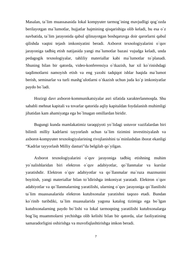 Masalan, ta`lim muassasasida lokal kompyuter tarmog`ining mavjudligi qog`ozda
berilayotgan ma`lumotlar, hujjatlar hajmining qisqarishiga olib keladi, bu esa o`z
navbatida, ta`lim jarayonida qabul qilinayotgan boshqaruvga doir qarorlarni qabul
qilishda  vaqtni  tejash  imkoniyatini  beradi.  Axborot  texnologiyalarini  o`quv
jarayoniga tadbiq etish natijasida yangi ma`lumotlar bazasi vujudga keladi, unda
pedagogik  texnologiyalar,  tahliliy  materiallar  kabi  ma`lumotlar  to`planadi.
Shuning bilan  bir  qatorda, video-konferensiya  o`tkazish,  har  xil  ko`rinishdagi
taqdimotlarni  namoyish  etish  va  eng  yaxshi  tadqiqot  ishlar  haqida  ma`lumot
berish, seminarlar va turli mashg`ulotlarni o`tkazish uchun juda ko`p imkoniyatlar
paydo bo`ladi.
Hozirgi davr axborot-kommunikatsiyalar asri sifatida xarakterlanmoqda. Shu
sababli mehnat kapitali va tovarlar qatorida aqliy kapitaldan foydalanish muhimligi
jihatidan kam ahamiyatga ega bo`lmagan omillardan biridir.
Bugungi kunda mamlakatimiz taraqqiyoti yo`lidagi ustuvor vazifalardan biri
bilimli  milliy  kadrlarni  tayyorlash  uchun  ta`lim  tizimini  investitsiyalash  va
axborot-kompyuter texnologiyalarining rivojlanishini ta`minlashdan iborat ekanligi
“Kadrlar tayyorlash Milliy dasturi”da belgilab qo`yilgan.
Axborot  texnologiyalarini  o`quv  jarayoniga  tadbiq  etishning  muhim
yo`nalishlaridan  biri  elektron  o`quv  adabiyotlar,  qo`llanmalar  va  kurslar
yaratishdir.  Elektron  o`quv  adabiyotlar  va  qo`llanmalar  ma`ruza  mazmunini
boyitish, yangi materiallar bilan to`ldirishga imkoniyat yaratadi. Elektron o`quv
adabiyotlar va qo`llanmalarning yaratilishi, ularning o`quv jarayoniga qo`llanilishi
ta`lim  muassasalarida  elektron  kutubxonalar  yaratishni  taqozo  etadi.  Bundan
ko`rinib  turibdiki,  ta`lim  muassalarida  yagona  katalog  tizimiga  ega  bo`lgan
kutubxonalarning paydo bo`lishi va lokal tarmoqning yaratilishi kutubxonalarga
bog`liq muammolarni yechishga olib kelishi bilan bir qatorda, ular faoliyatining
samaradorligini oshirishga va muvofiqlashtirishga imkon beradi.
7
