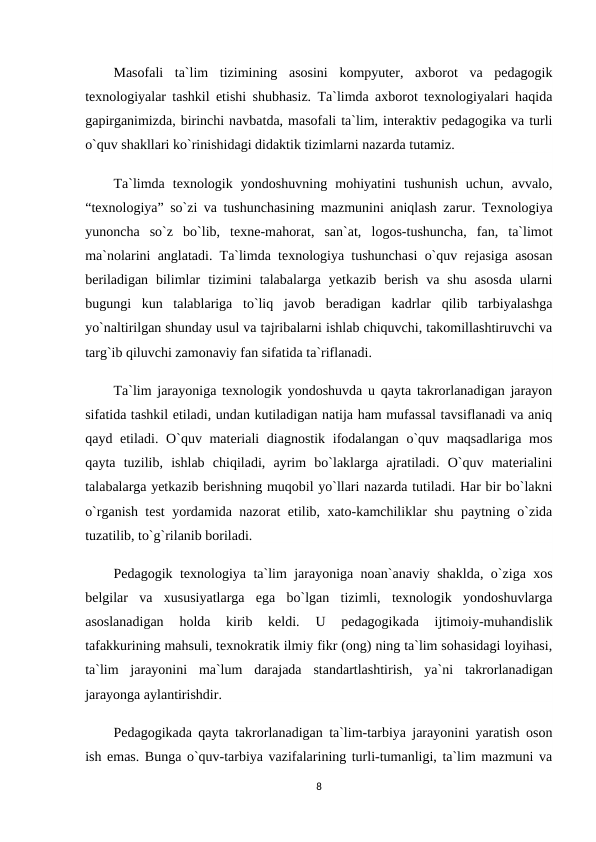 Masofali  ta`lim  tizimining  asosini  kompyuter,  axborot  va  pedagogik
texnologiyalar tashkil etishi shubhasiz. Ta`limda axborot texnologiyalari haqida
gapirganimizda, birinchi navbatda, masofali ta`lim, interaktiv pedagogika va turli
o`quv shakllari ko`rinishidagi didaktik tizimlarni nazarda tutamiz.
Ta`limda  texnologik  yondoshuvning  mohiyatini  tushunish  uchun,  avvalo,
“texnologiya” so`zi va tushunchasining mazmunini aniqlash zarur. Texnologiya
yunoncha  so`z  bo`lib,  texne-mahorat,  san`at,  logos-tushuncha,  fan,  ta`limot
ma`nolarini anglatadi. Ta`limda texnologiya tushunchasi o`quv rejasiga asosan
beriladigan  bilimlar  tizimini  talabalarga  yetkazib  berish  va  shu  asosda  ularni
bugungi  kun  talablariga  to`liq  javob  beradigan  kadrlar  qilib  tarbiyalashga
yo`naltirilgan shunday usul va tajribalarni ishlab chiquvchi, takomillashtiruvchi va
targ`ib qiluvchi zamonaviy fan sifatida ta`riflanadi.
Ta`lim jarayoniga texnologik yondoshuvda u qayta takrorlanadigan jarayon
sifatida tashkil etiladi, undan kutiladigan natija ham mufassal tavsiflanadi va aniq
qayd etiladi. O`quv materiali diagnostik ifodalangan o`quv maqsadlariga mos
qayta  tuzilib,  ishlab  chiqiladi,  ayrim  bo`laklarga  ajratiladi.  O`quv  materialini
talabalarga yetkazib berishning muqobil yo`llari nazarda tutiladi. Har bir bo`lakni
o`rganish test yordamida nazorat etilib, xato-kamchiliklar shu paytning o`zida
tuzatilib, to`g`rilanib boriladi.
Pedagogik texnologiya ta`lim jarayoniga noan`anaviy shaklda, o`ziga xos
belgilar  va  xususiyatlarga  ega  bo`lgan  tizimli,  texnologik  yondoshuvlarga
asoslanadigan  holda  kirib  keldi.
 U  pedagogikada  ijtimoiy-muhandislik
tafakkurining mahsuli, texnokratik ilmiy fikr (ong) ning ta`lim sohasidagi loyihasi,
ta`lim  jarayonini  ma`lum  darajada  standartlashtirish,  ya`ni  takrorlanadigan
jarayonga aylantirishdir.
Pedagogikada qayta takrorlanadigan ta`lim-tarbiya jarayonini yaratish oson
ish emas. Bunga o`quv-tarbiya vazifalarining turli-tumanligi, ta`lim mazmuni va
8
