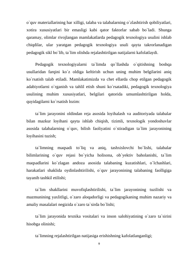 o`quv materiallarining har xilligi, talaba va talabalarning o`zlashtirish qobiliyatlari,
xotira  xususiyatlari  bir  emasligi  kabi  qator  faktorlar  sabab  bo`ladi.  Shunga
qaramay, olimlar rivojlangan mamlakatlarda pedagogik texnologiya usulini ishlab
chiqdilar,  ular  yaratgan  pedagogik  texnologiya  usuli  qayta  takrorlanadigan
pedagogik sikl bo`lib, ta`lim olishda rejalashtirilgan natijalarni kafolatlaydi.
Pedagogik  texnologiyalarni  ta`limda  qo`llashda  o`qitishning  boshqa
usullaridan  farqini  ko`z  oldiga  keltirish  uchun  uning  muhim  belgilarini  aniq
ko`rsatish talab etiladi. Mamlakatimizda va chet ellarda chop etilgan pedagogik
adabiyotlarni o`rganish va tahlil etish shuni ko`rsatadiki, pedagogik texnologiya
usulining  muhim  xususiyatlari,  belgilari  qatorida  umumlashtirilgan  holda,
quyidagilarni ko`rsatish lozim:
ta`lim jarayonini oldindan reja asosida loyihalash va auditoriyada talabalar
bilan  mazkur  loyihani  qayta  ishlab  chiqish,  tizimli,  texnologik  yondoshuvlar
asosida  talabalarning  o`quv,  bilish  faoliyatini  o`stiradigan  ta`lim  jarayonining
loyihasini tuzish;
ta`limning  maqsadi  to`liq  va  aniq,  tashxislovchi  bo`lishi,  talabalar
bilimlarining  o`quv  rejasi  bo`yicha  holisona,  ob`yektiv  baholanishi,  ta`lim
maqsadlarini  ko`zlagan  andoza  asosida  talabaning  kuzatishlari,  o`lchashlari,
harakatlari  shaklida  oydinlashtirilishi,  o`quv  jarayonining  talabaning  faolligiga
tayanib tashkil etilishi;
ta`lim  shakllarini  muvofiqlashtirilishi,  ta`lim  jarayonining  tuzilishi  va
mazmunining yaxlitligi, o`zaro aloqadorligi va pedagogikaning muhim nazariy va
amaliy masalalari negizida o`zaro ta`sirda bo`lishi;
ta`lim jarayonida texnika vositalari va inson salohiyatining o`zaro ta`sirini
hisobga olinishi;
ta`limning rejalashtirilgan natijasiga erishishning kafolatlanganligi;
9
