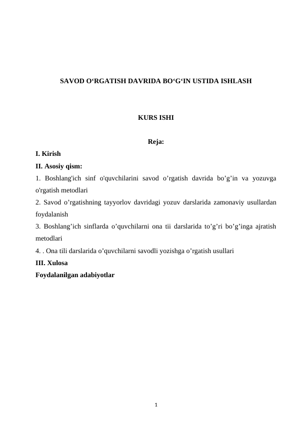 SAVOD O‘RGATISH DAVRIDA BO‘G‘IN USTIDA ISHLASH
KURS ISHI
Reja:
I. Kirish
II. Asosiy qism:
1. Boshlang'ich  sinf  o'quvchilarini  savod  o’rgatish  davrida  bo’g’in  va  yozuvga
o'rgatish metodlari
2.  Savod o’rgatishning tayyorlov davridagi yozuv darslarida zamonaviy usullardan
foydalanish
3.  Boshlang’ich sinflarda o’quvchilarni ona tii darslarida to’g’ri bo’g’inga ajratish
metodlari
4. . Ona tili darslarida o’quvchilarni savodli yozishga o’rgatish usullari
III. Xulosa
Foydalanilgan adabiyotlar
1
