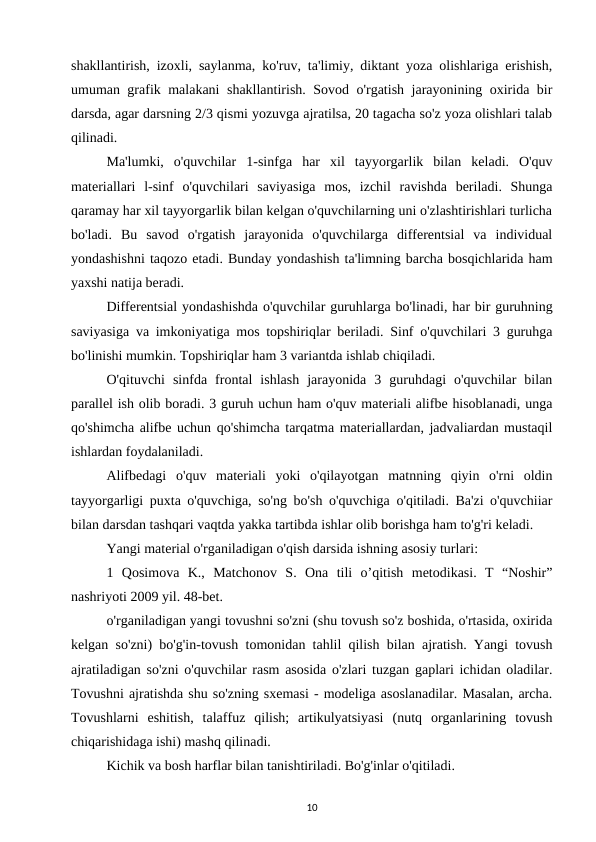 shakllantirish, izoxli, saylanma, ko'ruv, ta'limiy, diktant yoza olishlariga erishish,
umuman grafik malakani shakllantirish. Sovod o'rgatish jarayonining oxirida bir
darsda, agar darsning 2/3 qismi yozuvga ajratilsa, 20 tagacha so'z yoza olishlari talab
qilinadi. 
Ma'lumki,  o'quvchilar  1-sinfga  har  xil  tayyorgarlik  bilan  keladi.  O'quv
materiallari  l-sinf  o'quvchilari  saviyasiga  mos,  izchil  ravishda  beriladi.  Shunga
qaramay har xil tayyorgarlik bilan kelgan o'quvchilarning uni o'zlashtirishlari turlicha
bo'ladi.  Bu  savod  o'rgatish  jarayonida  o'quvchilarga  differentsial  va  individual
yondashishni taqozo etadi. Bunday yondashish ta'limning barcha bosqichlarida ham
yaxshi natija beradi.
Differentsial yondashishda o'quvchilar guruhlarga bo'linadi, har bir guruhning
saviyasiga va imkoniyatiga mos topshiriqlar beriladi. Sinf o'quvchilari 3 guruhga
bo'linishi mumkin. Topshiriqlar ham 3 variantda ishlab chiqiladi. 
O'qituvchi  sinfda  frontal  ishlash  jarayonida  3  guruhdagi  o'quvchilar  bilan
parallel ish olib boradi. 3 guruh uchun ham o'quv materiali alifbe hisoblanadi, unga
qo'shimcha alifbe uchun qo'shimcha tarqatma materiallardan, jadvaliardan mustaqil
ishlardan foydalaniladi. 
Alifbedagi  o'quv  materiali  yoki  o'qilayotgan  matnning  qiyin  o'rni  oldin
tayyorgarligi puxta o'quvchiga, so'ng bo'sh o'quvchiga o'qitiladi. Ba'zi o'quvchiiar
bilan darsdan tashqari vaqtda yakka tartibda ishlar olib borishga ham to'g'ri keladi. 
Yangi material o'rganiladigan o'qish darsida ishning asosiy turlari: 
1  Qosimova  K.,  Matchonov  S.  Ona  tili  o’qitish  metodikasi.  T  “Noshir”
nashriyoti 2009 yil. 48-bet. 
o'rganiladigan yangi tovushni so'zni (shu tovush so'z boshida, o'rtasida, oxirida
kelgan so'zni) bo'g'in-tovush tomonidan tahlil qilish bilan ajratish. Yangi tovush
ajratiladigan so'zni o'quvchilar rasm asosida o'zlari tuzgan gaplari ichidan oladilar.
Tovushni ajratishda shu so'zning sxemasi - modeliga asoslanadilar. Masalan, archa.
Tovushlarni  eshitish,  talaffuz  qilish;  artikulyatsiyasi  (nutq  organlarining  tovush
chiqarishidaga ishi) mashq qilinadi. 
Kichik va bosh harflar bilan tanishtiriladi. Bo'g'inlar o'qitiladi. 
10
