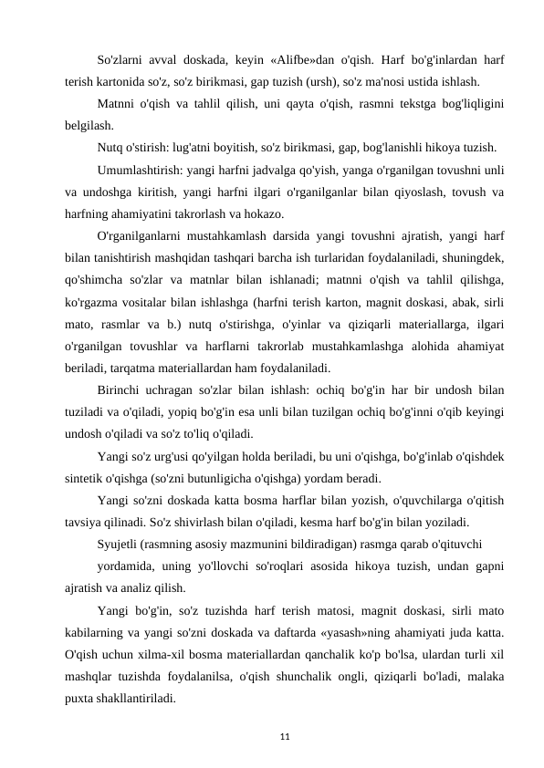So'zlarni avval doskada, keyin «Alifbe»dan o'qish. Harf bo'g'inlardan harf
terish kartonida so'z, so'z birikmasi, gap tuzish (ursh), so'z ma'nosi ustida ishlash. 
Matnni o'qish va tahlil qilish, uni qayta o'qish, rasmni tekstga bog'liqligini
belgilash. 
Nutq o'stirish: lug'atni boyitish, so'z birikmasi, gap, bog'lanishli hikoya tuzish. 
Umumlashtirish: yangi harfni jadvalga qo'yish, yanga o'rganilgan tovushni unli
va undoshga kiritish, yangi harfni ilgari o'rganilganlar bilan qiyoslash, tovush va
harfning ahamiyatini takrorlash va hokazo. 
O'rganilganlarni mustahkamlash darsida yangi tovushni ajratish, yangi harf
bilan tanishtirish mashqidan tashqari barcha ish turlaridan foydalaniladi, shuningdek,
qo'shimcha  so'zlar  va  matnlar  bilan  ishlanadi;  matnni  o'qish  va  tahlil  qilishga,
ko'rgazma vositalar bilan ishlashga (harfni terish karton, magnit doskasi, abak, sirli
mato,  rasmlar  va  b.)  nutq  o'stirishga,  o'yinlar  va  qiziqarli  materiallarga,  ilgari
o'rganilgan  tovushlar  va  harflarni  takrorlab  mustahkamlashga  alohida  ahamiyat
beriladi, tarqatma materiallardan ham foydalaniladi. 
Birinchi uchragan so'zlar bilan ishlash: ochiq bo'g'in har bir undosh bilan
tuziladi va o'qiladi, yopiq bo'g'in esa unli bilan tuzilgan ochiq bo'g'inni o'qib keyingi
undosh o'qiladi va so'z to'liq o'qiladi. 
Yangi so'z urg'usi qo'yilgan holda beriladi, bu uni o'qishga, bo'g'inlab o'qishdek
sintetik o'qishga (so'zni butunligicha o'qishga) yordam beradi. 
Yangi so'zni doskada katta bosma harflar bilan yozish, o'quvchilarga o'qitish
tavsiya qilinadi. So'z shivirlash bilan o'qiladi, kesma harf bo'g'in bilan yoziladi. 
Syujetli (rasmning asosiy mazmunini bildiradigan) rasmga qarab o'qituvchi 
yordamida,  uning yo'llovchi  so'roqlari  asosida  hikoya tuzish, undan  gapni
ajratish va analiz qilish. 
Yangi bo'g'in, so'z tuzishda harf terish matosi, magnit doskasi, sirli mato
kabilarning va yangi so'zni doskada va daftarda «yasash»ning ahamiyati juda katta.
O'qish uchun xilma-xil bosma materiallardan qanchalik ko'p bo'lsa, ulardan turli xil
mashqlar tuzishda foydalanilsa, o'qish shunchalik ongli, qiziqarli bo'ladi, malaka
puxta shakllantiriladi. 
11

