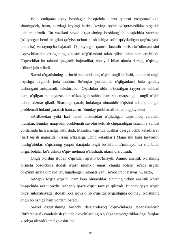 Bola  endigana  o'qiy  boshlagan  bosqichda  ularni  qatorni  yo'qotmaslikka,
shuningdek, hatto, so'zdagi keyingi harfni, keyingi so'zni yo'qotmaslikka o'rgatish
juda muhimdir. Bu vazifani savod o'rgatishning boshlang'ich bosqichida xatcho'p
(o'qiyotgan betni belgilab qo'yish uchun kitob ichiga solib qo'yiladigan qog'oz yoki
lentacha) va tayoqcha bajaradi. O'qilayotgan qatorni kuzatib borish ko'nikmasi sinf
o'quvchilaridan o'rtog'ining xatosini to'g'irlashini talab qilish bilan ham erishiladi.
O'quvchilar bu talabni qizg'anib bajaradilar, shu yo'l bilan ularda darsga, o'qishga
e'tibori jalb etiladi. 
Savod o'rgatishning birinchi kunlaridanoq o'qish ongli bo'lishi, bolalarni ongli
o'qishga  o'rgatish  juda  muhim.  So'roqlar  yordamida  o'qilganlarni  bola  qanday
tushungani aniqlanadi, tekshiriladi. O'qishdan oldin o'tkazilgan tayyorlov suhbati
ham, o'qilgan matn yuzasidan o'tkazilgan suhbat ham shu maqsadga - ongli o'qish
uchun xizmat qiladi. Sharoitga qarab, bolalarga nimanidir o'qishni talab qiladigan
problemali holatni yaratish ham zarur. Bunday problemali holatning javobini 
«Alifbe»dan  yoki  harf  terish  matosidan  o'qiladigan  topishmoq  yaratishi
mumkin. Bunday maqsadni problemali savolni keltirib chiqaradigan taxminiy suhbat
yordamida ham amalga oshiriladi. Masalan, «qishda qushlar qaerga uchib ketadilar?»
(harf terish matosida: «Issiq o'lkalarga uchib ketadilar.) Mana shu kabi tayyorlov
mashg'ulotlari o'qishning yuqori darajada ongli bo'lishini ta'minlaydi va shu bilan
birga, bolalar ko'z ushida o'quv mehnati o'zlashadi, ularni qiziqtiradi. 
Ongli o'qishni ifodali o'qishdan ajratib bo'lmaydi. Ammo analitik o'qishning
birinchi  bosqichida  ifodali  o'qish  mumkin  emas,  chunki  bolalar  so'zda  urg'uli
bo'g'inni ajrata olmaydilar, tugallangan intonatsiyani, so'roq intonatsiyasini, hatto, 
orfoepik to'g'ri o'qishni ham bera olmaydilar. Shuning uchun analitik o'qish
bosqichida so'zni yaxlit, orfoepik qayta o'qish tavsiya qilinadi. Bunday qayta o'qish
to'g'ri intonatsiyaga, ifodalilikka rioya qilib o'qishga o'rgatibgina qolmay, o'qishning
ongli bo'lishiga ham yordam beradi. 
Savod  o'rgatishning  birinchi  darslaridayoq  o'quvchilarga  tabaqalashtirib
(differentsial) yondashish (bunda o'qvchilarning o'qishga tayyorgarliklaridagi farqlari
xisobga olinadi) amalga oshiriladi. 
12
