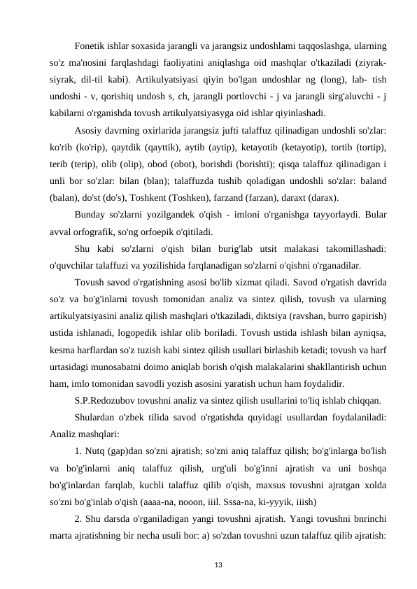 Fonetik ishlar soxasida jarangli va jarangsiz undoshlami taqqoslashga, ularning
so'z ma'nosini farqlashdagi faoliyatini aniqlashga oid mashqlar o'tkaziladi (ziyrak-
siyrak, dil-til kabi). Artikulyatsiyasi qiyin bo'lgan undoshlar ng (long), lab- tish
undoshi - v, qorishiq undosh s, ch, jarangli portlovchi - j va jarangli sirg'aluvchi - j
kabilarni o'rganishda tovush artikulyatsiyasyga oid ishlar qiyinlashadi. 
Asosiy davrning oxirlarida jarangsiz jufti talaffuz qilinadigan undoshli so'zlar:
ko'rib (ko'rip), qaytdik (qayttik), aytib (aytip), ketayotib (ketayotip), tortib (tortip),
terib (terip), olib (olip), obod (obot), borishdi (borishti); qisqa talaffuz qilinadigan i
unli bor so'zlar: bilan (blan); talaffuzda tushib qoladigan undoshli so'zlar: baland
(balan), do'st (do's), Toshkent (Toshken), farzand (farzan), daraxt (darax). 
Bunday so'zlarni yozilgandek o'qish - imloni o'rganishga tayyorlaydi. Bular
avval orfografik, so'ng orfoepik o'qitiladi. 
Shu  kabi  so'zlarni  o'qish  bilan  burig'lab  utsit  malakasi  takomillashadi:
o'quvchilar talaffuzi va yozilishida farqlanadigan so'zlarni o'qishni o'rganadilar. 
Tovush savod o'rgatishning asosi bo'lib xizmat qiladi. Savod o'rgatish davrida
so'z va bo'g'inlarni tovush tomonidan analiz va sintez qilish, tovush va ularning
artikulyatsiyasini analiz qilish mashqlari o'tkaziladi, diktsiya (ravshan, burro gapirish)
ustida ishlanadi, logopedik ishlar olib boriladi. Tovush ustida ishlash bilan ayniqsa,
kesma harflardan so'z tuzish kabi sintez qilish usullari birlashib ketadi; tovush va harf
urtasidagi munosabatni doimo aniqlab borish o'qish malakalarini shakllantirish uchun
ham, imlo tomonidan savodli yozish asosini yaratish uchun ham foydalidir. 
S.P.Redozubov tovushni analiz va sintez qilish usullarini to'liq ishlab chiqqan. 
Shulardan o'zbek tilida savod o'rgatishda quyidagi usullardan foydalaniladi:
Analiz mashqlari: 
1. Nutq (gap)dan so'zni ajratish; so'zni aniq talaffuz qilish; bo'g'inlarga bo'lish
va  bo'g'inlarni  aniq  talaffuz  qilish,  urg'uli  bo'g'inni  ajratish  va  uni  boshqa
bo'g'inlardan farqlab, kuchli talaffuz qilib o'qish, maxsus tovushni ajratgan xolda
so'zni bo'g'inlab o'qish (aaaa-na, nooon, iiil. Sssa-na, ki-yyyik, iiish) 
2. Shu darsda o'rganiladigan yangi tovushni ajratish. Yangi tovushni bnrinchi
marta ajratishning bir necha usuli bor: a) so'zdan tovushni uzun talaffuz qilib ajratish:
13
