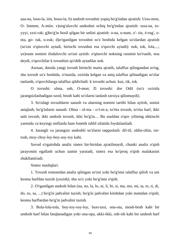 aaa-na, looo-la, iiin, booo-la; b) undosh tovushni yopiq bo'g'indan ajratish: Usss-mon,
O- limmm, A-miin. v)sirg'aluvchi undoshni ochiq bo'g'indan ajratish: sssa-na, to-
yyyi, zzzi-rak; g)bo'g'in hosil qilgan bir unlini ajratish: o-na, u-num, o'- tin, ё-rug', o-
nta, go- tuk, u-zuk; d)o'rganilgan tovushni so'z boshida kelgan so'zlardan ajratish
(so'zni o'qituvchi aytadi, birinchi tovushni esa o'quvchi aytadi): nok, tok, lola,...;
ye)rasm nomini ifodalovchi so'zni aytish: o'qituvchi nokning rasmini ko'rsatib, noa
deydi, o'quvchilar k tovushini qo'shib aytadilar nok. 
Asosan, darsda yangi tovush birinchi marta ajratib, talaffuz qilingandan so'ng,
shu tovush so'z boshida, o'rtasida, oxirida kelgan va aniq talaffuz qilinadigan so'zlar
tanlanib, o'quvchilarga talaffuz qildiriladi: k tovushi uchun: kuz, tik, tok. 
O  tovushi:  olma,  osh,  O-mon;  D  tovushi:  dor  Odil  (so'z  oxirida
jarangsizlashadigan ozod, hisob kabi so'zlarni tanlash tavsiya qilinmaydi). 
3. So'zdagi tovushlarni sanash va ularning nomini tartibi bilan aytish, sonini
aniqlash, bo'g'inlarni sanash: Olma - ol-ma - o-l-m-a; to'rtta tovush, to'rtta harf, ikki
unli tovush, ikki undosh tovush, ikki bo'g'in.... Bu usuldan o'quv yilining nkkinchi
yarmida va keyingi sinflarda ham fonetik tahlil sifatida foydalaniladi. 
4. Jarangli va jarangsiz undoshli so'zlarni taqqoslash: dil-til, oldin-oltin, tor-
tosh, moy-choy-loy-boy-soy-toy kabi. 
Savod o'rgatishda analiz sintez bir-biridan ajratilmaydi, chunki analiz o'qish
jarayonini  egallash  uchun  zamin  yaratadi,  sintez  esa  ko'proq  o'qish  malakasini
shakllantiradi. 
Sintez mashqlari.
1. Tovush tomonidan analiz qilingan so'zni yoki bo'g'inni talaffuz qilish va uni
kesma harfdan tuzish (yozish); shu so'z yoki bo'g'inni o'qish. 
2. O'rganilgan undosh bilan (na, no, la, lo, ni, li, bi, si, ma, mo, mi, ta, to, ti, di,
do, so, sa, ...) bo'g'in jadvalini tuzish; bo'g'in jadvalini kitobdan yoki matndan o'qish;
kesma harflardan bo'g'in jadvalini tuzish. 
3.  Bola-lola-tola,  boy-toy-soy-loy,  baxt-taxt,  ona-ota,  mosh-bosh  kabi  bir
undosh harf bilan farqlanadigan yoki ona-opa, ukki-ikki, osh-ish kabi bir undosh harf
14
