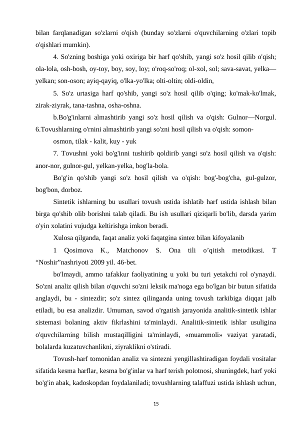 bilan farqlanadigan so'zlarni o'qish (bunday so'zlarni o'quvchilarning o'zlari topib
o'qishlari mumkin). 
4. So'zning boshiga yoki oxiriga bir harf qo'shib, yangi so'z hosil qilib o'qish;
ola-lola, osh-bosh, oy-toy, boy, soy, loy; o'roq-so'roq; ol-xol, sol; sava-savat, yelka—
yelkan; son-oson; ayiq-qayiq, o'lka-yo'lka; olti-oltin; oldi-oldin, 
5. So'z urtasiga harf qo'shib, yangi so'z hosil qilib o'qing; ko'mak-ko'lmak,
zirak-ziyrak, tana-tashna, osha-oshna. 
b.Bo'g'inlarni almashtirib yangi so'z hosil qilish va o'qish: Gulnor—Norgul.
6.Tovushlarning o'rnini almashtirib yangi so'zni hosil qilish va o'qish: somon- 
osmon, tilak - kalit, kuy - yuk 
7. Tovushni yoki bo'g'inni tushirib qoldirib yangi so'z hosil qilish va o'qish:
anor-nor, gulnor-gul, yelkan-yelka, bog'la-bola. 
Bo'g'in  qo'shib  yangi  so'z  hosil  qilish  va  o'qish:  bog'-bog'cha,  gul-gulzor,
bog'bon, dorboz. 
Sintetik ishlarning bu usullari tovush ustida ishlatib harf ustida ishlash bilan
birga qo'shib olib borishni talab qiladi. Bu ish usullari qiziqarli bo'lib, darsda yarim
o'yin xolatini vujudga keltirishga imkon beradi. 
Xulosa qilganda, faqat analiz yoki faqatgina sintez bilan kifoyalanib 
1  Qosimova  K.,  Matchonov  S.  Ona  tili  o’qitish  metodikasi.  T
“Noshir”nashriyoti 2009 yil. 46-bet. 
bo'lmaydi, ammo tafakkur faoliyatining u yoki bu turi yetakchi rol o'ynaydi.
So'zni analiz qilish bilan o'quvchi so'zni leksik ma'noga ega bo'lgan bir butun sifatida
anglaydi, bu - sintezdir; so'z sintez qilinganda uning tovush tarkibiga diqqat jalb
etiladi, bu esa analizdir. Umuman, savod o'rgatish jarayonida analitik-sintetik ishlar
sistemasi  bolaning  aktiv  fikrlashini  ta'minlaydi.  Analitik-sintetik  ishlar  usuligina
o'quvchilarning  bilish  mustaqilligini  ta'minlaydi,  «muammoli»  vaziyat  yaratadi,
bolalarda kuzatuvchanlikni, ziyraklikni o'stiradi. 
Tovush-harf tomonidan analiz va sintezni yengillashtiradigan foydali vositalar
sifatida kesma harflar, kesma bo'g'inlar va harf terish polotnosi, shuningdek, harf yoki
bo'g'in abak, kadoskopdan foydalaniladi; tovushlarning talaffuzi ustida ishlash uchun,
15
