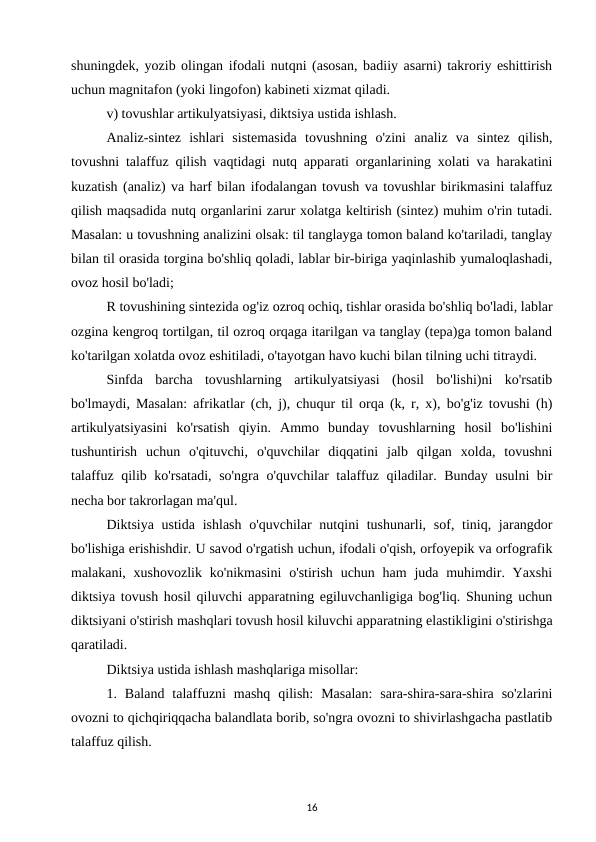 shuningdek, yozib olingan ifodali nutqni (asosan, badiiy asarni) takroriy eshittirish
uchun magnitafon (yoki lingofon) kabineti xizmat qiladi. 
v) tovushlar artikulyatsiyasi, diktsiya ustida ishlash. 
Analiz-sintez  ishlari  sistemasida  tovushning  o'zini  analiz  va  sintez  qilish,
tovushni talaffuz qilish vaqtidagi nutq apparati organlarining xolati va harakatini
kuzatish (analiz) va harf bilan ifodalangan tovush va tovushlar birikmasini talaffuz
qilish maqsadida nutq organlarini zarur xolatga keltirish (sintez) muhim o'rin tutadi.
Masalan: u tovushning analizini olsak: til tanglayga tomon baland ko'tariladi, tanglay
bilan til orasida torgina bo'shliq qoladi, lablar bir-biriga yaqinlashib yumaloqlashadi,
ovoz hosil bo'ladi; 
R tovushining sintezida og'iz ozroq ochiq, tishlar orasida bo'shliq bo'ladi, lablar
ozgina kengroq tortilgan, til ozroq orqaga itarilgan va tanglay (tepa)ga tomon baland
ko'tarilgan xolatda ovoz eshitiladi, o'tayotgan havo kuchi bilan tilning uchi titraydi. 
Sinfda  barcha  tovushlarning  artikulyatsiyasi  (hosil  bo'lishi)ni  ko'rsatib
bo'lmaydi, Masalan: afrikatlar (ch, j), chuqur til orqa (k, r, x), bo'g'iz tovushi (h)
artikulyatsiyasini  ko'rsatish  qiyin.  Ammo  bunday  tovushlarning  hosil  bo'lishini
tushuntirish  uchun  o'qituvchi,  o'quvchilar  diqqatini  jalb  qilgan  xolda,  tovushni
talaffuz qilib ko'rsatadi, so'ngra o'quvchilar talaffuz qiladilar. Bunday usulni bir
necha bor takrorlagan ma'qul. 
Diktsiya ustida  ishlash  o'quvchilar  nutqini  tushunarli,  sof, tiniq, jarangdor
bo'lishiga erishishdir. U savod o'rgatish uchun, ifodali o'qish, orfoyepik va orfografik
malakani, xushovozlik ko'nikmasini  o'stirish uchun ham  juda muhimdir. Yaxshi
diktsiya tovush hosil qiluvchi apparatning egiluvchanligiga bog'liq. Shuning uchun
diktsiyani o'stirish mashqlari tovush hosil kiluvchi apparatning elastikligini o'stirishga
qaratiladi. 
Diktsiya ustida ishlash mashqlariga misollar: 
1.  Baland  talaffuzni  mashq  qilish:  Masalan:  sara-shira-sara-shira  so'zlarini
ovozni to qichqiriqqacha balandlata borib, so'ngra ovozni to shivirlashgacha pastlatib
talaffuz qilish. 
16
