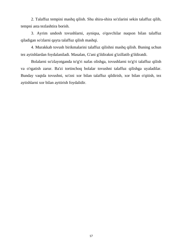 2. Talaffuz tempini mashq qilish. Shu shira-shira so'zlarini sekin talaffuz qilib,
tempni asta tezlashtira borish. 
3.  Ayrim  undosh  tovushlarni,  ayniqsa,  o'quvchilar  nuqson  bilan  talaffuz
qiladigan so'zlarni qayta talaffuz qilish mashqi. 
4. Murakkab tovush birikmalarini talaffuz qilishni mashq qilish. Buning uchun
tez aytishlardan foydalaniladi. Masalan, G'ani g'ildirakni g'izillatib g'ildiratdi. 
Bolalarni so'zlayotganda to'g'ri nafas olishga, tovushlarni to'g'ri talaffuz qilish
va o'rgatish zarur. Ba'zi  tortinchoq bolalar  tovushni  talaffuz qilishga uyaladilar.
Bunday vaqtda tovushni, so'zni xor bilan talaffuz qildirish, xor bilan o'qitish, tez
aytishlarni xor bilan ayttirish foydalidir. 
17
