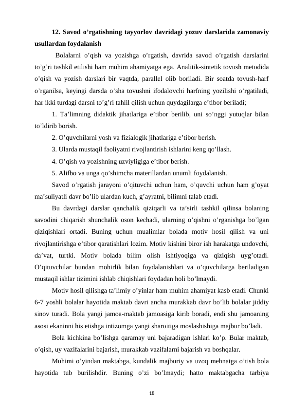 12. Savod o’rgatishning tayyorlov davridagi yozuv darslarida zamonaviy
usullardan foydalanish
 Bolalarni o’qish va yozishga o’rgatish, davrida savod o’rgatish darslarini
to’g’ri tashkil etilishi ham muhim ahamiyatga ega. Analitik-sintetik tovush metodida
o’qish va yozish darslari bir vaqtda, parallel olib boriladi. Bir soatda tovush-harf
o’rganilsa, keyingi darsda o’sha tovushni ifodalovchi harfning yozilishi o’rgatiladi,
har ikki turdagi darsni to’g’ri tahlil qilish uchun quydagilarga e’tibor beriladi; 
1. Ta’limning didaktik jihatlariga e’tibor berilib, uni so’nggi yutuqlar bilan
to’ldirib borish. 
2. O’quvchilarni yosh va fizialogik jihatlariga e’tibor berish. 
3. Ularda mustaqil faoliyatni rivojlantirish ishlarini keng qo’llash. 
4. O’qish va yozishning uzviyligiga e’tibor berish. 
5. Alifbo va unga qo’shimcha materillardan unumli foydalanish. 
Savod o’rgatish jarayoni o’qituvchi uchun ham, o’quvchi uchun ham g’oyat
ma’suliyatli davr bo’lib ulardan kuch, g’ayratni, bilimni talab etadi. 
Bu davrdagi  darslar qanchalik qiziqarli va ta’sirli tashkil qilinsa bolaning
savodini chiqarish shunchalik oson kechadi, ularning o’qishni o’rganishga bo’lgan
qiziqishlari  ortadi.  Buning  uchun  mualimlar  bolada  motiv  hosil  qilish  va  uni
rivojlantirishga e’tibor qaratishlari lozim. Motiv kishini biror ish harakatga undovchi,
da’vat,  turtki.  Motiv  bolada  bilim  olish  ishtiyoqiga  va  qiziqish  uyg’otadi.
O’qituvchilar bundan mohirlik bilan foydalanishlari va o’quvchilarga beriladigan
mustaqil ishlar tizimini ishlab chiqishlari foydadan holi bo’lmaydi. 
Motiv hosil qilishga ta’limiy o’yinlar ham muhim ahamiyat kasb etadi. Chunki
6-7 yoshli bolalar hayotida maktab davri ancha murakkab davr bo’lib bolalar jiddiy
sinov turadi. Bola yangi jamoa-maktab jamoasiga kirib boradi, endi shu jamoaning
asosi ekaninni his etishga intizomga yangi sharoitiga moslashishiga majbur bo’ladi. 
Bola kichkina bo’lishga qaramay uni bajaradigan ishlari ko’p. Bular maktab,
o’qish, uy vazifalarini bajarish, murakkab vazifalarni bajarish va boshqalar. 
Muhimi o’yindan maktabga, kundalik majburiy va uzoq mehnatga o’tish bola
hayotida  tub  burilishdir.  Buning  o’zi  bo’lmaydi;  hatto  maktabgacha  tarbiya
18
