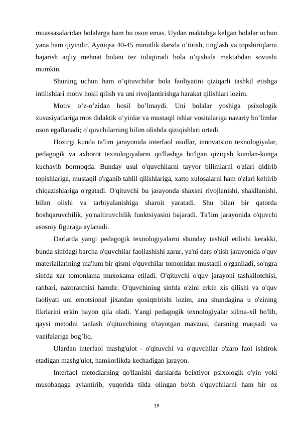 muassasalaridan bolalarga ham bu oson emas. Uydan maktabga kelgan bolalar uchun
yana ham qiyindir. Ayniqsa 40-45 minutlik darsda o’tirish, tinglash va topshiriqlarni
bajarish  aqliy  mehnat  bolani  tez  toliqtiradi  bola  o’qishida  maktabdan  sovushi
mumkin. 
Shuning  uchun  ham  o’qituvchilar  bola  faoliyatini  qiziqarli  tashkil  etishga
intilishlari motiv hosil qilish va uni rivojlantirishga harakat qilishlari lozim. 
Motiv  o’z-o’zidan  hosil  bo’lmaydi.  Uni  bolalar  yoshiga  psixologik
xususiyatlariga mos didaktik o’yinlar va mustaqil ishlar vositalariga nazariy bo’limlar
oson egallanadi; o’quvchilarning bilim olishda qiziqishlari ortadi. 
Hozirgi kunda ta'lim jarayonida interfaol usullar, innovatsion texnologiyalar,
pedagogik  va  axborot  texnologiyalarni  qo'llashga  bo'lgan  qiziqish  kundan-kunga
kuchayib  bormoqda.  Bunday  usul  o'quvchilarni  tayyor  bilimlarni  o'zlari  qidirib
topishlariga, mustaqil o'rganib tahlil qilishlariga, xatto xulosalarni ham o'zlari keltirib
chiqazishlariga o'rgatadi. O'qituvchi bu jarayonda shaxsni rivojlanishi, shakllanishi,
bilim  olishi  va  tarbiyalanishiga  sharoit  yaratadi.  Shu  bilan  bir  qatorda
boshqaruvchilik, yo'naltiruvchilik funktsiyasini bajaradi. Ta'lim jarayonida o'quvchi
asosoiy figuraga aylanadi. 
Darlarda yangi pedagogik texnologiyalarni shunday tashkil etilishi kerakki,
bunda sinfdagi barcha o'quvchilar faollashishi zarur, ya'ni dars o'tish jarayonida o'quv
materiallarining ma'lum bir qismi o'quvchilar tomonidan mustaqil o'rganiladi, so'ngra
sinfda xar tomonlama muxokama etiladi. O'qituvchi o'quv jarayoni tashkilotchisi,
rahbari, nazoratchisi hamdir. O'quvchining sinfda o'zini erkin xis qilishi va o'quv
faoliyati  uni  emotsional  jixatdan  qoniqtririshi  lozim,  ana  shundagina  u  o'zining
fikrlarini erkin bayon qila oladi. Yangi pedagogik texnologiyalar xilma-xil bo'lib,
qaysi  metodni  tanlash  o'qituvchining  o'tayotgan  mavzusi,  darsning  maqsadi  va
vazifalariga bog’liq. 
Ulardan interfaol mashg'ulot - o'qituvchi va o'quvchilar o'zaro faol ishtirok
etadigan mashg'ulot, hamkorlikda kechadigan jarayon. 
Interfaol metodlarning qo'llanishi  darslarda beixtiyor psixologik o'yin yoki
musobaqaga  aylantirib,  yuqorida  tilda  olingan  bo'sh  o'quvchilarni  ham  bir  oz
19
