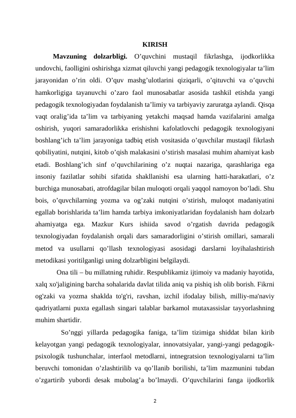 KIRISH
Mavzuning  dolzarbligi.  O’quvchini  mustaqil  fikrlashga,  ijodkorlikka
undovchi, faolligini oshirishga xizmat qiluvchi yangi pedagogik texnologiyalar ta’lim
jarayonidan  o’rin  oldi.  O’quv  mashg’ulotlarini  qiziqarli,  o’qituvchi  va  o’quvchi
hamkorligiga  tayanuvchi  o’zaro  faol  munosabatlar  asosida  tashkil  etishda  yangi
pedagogik texnologiyadan foydalanish ta’limiy va tarbiyaviy zaruratga aylandi. Qisqa
vaqt oralig’ida ta’lim va tarbiyaning yetakchi maqsad hamda vazifalarini amalga
oshirish,  yuqori  samaradorlikka  erishishni  kafolatlovchi  pedagogik  texnologiyani
boshlang’ich ta’lim jarayoniga tadbiq etish vositasida o’quvchilar mustaqil fikrlash
qobiliyatini, nutqini, kitob o’qish malakasini o’stirish masalasi muhim ahamiyat kasb
etadi.  Boshlang’ich  sinf  o’quvchilarining  o’z  nuqtai  nazariga,  qarashlariga  ega
insoniy  fazilatlar  sohibi  sifatida  shakllanishi  esa  ularning  hatti-harakatlari,  o’z
burchiga munosabati, atrofdagilar bilan muloqoti orqali yaqqol namoyon bo’ladi. Shu
bois,  o’quvchilarning  yozma  va  og’zaki  nutqini  o’stirish,  muloqot  madaniyatini
egallab borishlarida ta’lim hamda tarbiya imkoniyatlaridan foydalanish ham dolzarb
ahamiyatga  ega.  Mazkur  Kurs  ishiida  savod  o’rgatish  davrida  pedagogik
texnologiyadan foydalanish orqali dars samaradorligini o’stirish omillari, samarali
metod  va  usullarni  qo’llash  texnologiyasi  asosidagi  darslarni  loyihalashtirish
metodikasi yoritilganligi uning dolzarbligini belgilaydi. 
  Ona tili – bu millatning ruhidir. Respublikamiz ijtimoiy va madaniy hayotida,
xalq xo'jaligining barcha sohalarida davlat tilida aniq va pishiq ish olib borish. Fikrni
og'zaki va yozma shaklda to'g'ri, ravshan, izchil ifodalay bilish, milliy-ma'naviy
qadriyatlarni puxta egallash singari talablar barkamol mutaxassislar tayyorlashning
muhim shartidir. 
  So’nggi  yillarda  pedagogika  faniga,  ta’lim  tizimiga  shiddat  bilan  kirib
kelayotgan yangi pedagogik texnologiyalar, innovatsiyalar, yangi-yangi pedagogik-
psixologik tushunchalar, interfaol metodlarni, intnegratsion texnologiyalarni ta’lim
beruvchi tomonidan o’zlashtirilib va qo’llanib borilishi, ta’lim mazmunini tubdan
o’zgartirib  yubordi  desak  mubolag’a  bo’lmaydi.  O’quvchilarini  fanga  ijodkorlik
2
