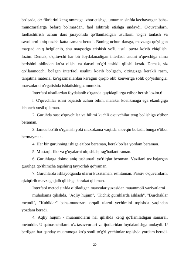 bo'lsada, o'z fikrlarini keng ommaga izhor etishga, umuman sinfda kechayotgan bahs-
munozaralarga  befarq  bo'lmasdan,  faol  ishtirok  etishga  undaydi.  O'quvchilarni
faollashtirish  uchun  dars  jarayonida  qo'llaniladigan  usullarni  to'g'ri  tanlash  va
savollarni aniq tuzish katta samara beradi. Buning uchun darsga, mavzuga qo'yilgan
maqsad aniq belgilanib, shu maqsadga erishish yo'li, usuli puxta ko'rib chiqilishi
lozim. Demak, o'qituvchi har bir foydalanadigan interfaol usulni o'quvchiga nima
berishini oldindan ko'ra olishi va darsni to'g'ri tashkil qilishi kerak. Demak, siz
qo'llanmoqchi  bo'lgan  interfaol  usulini  ko'rib  bo'lgach,  o'zingizga  kerakli  rasm,
tarqatma material ko'rgazmailardan keragini qirqib olib konvertga solib qo’yishingiz,
mavzularni o’rgatishda ishlatishingiz mumkin. 
Interfaol uisullardan foydalanib o'tganda quyidagilarga etibor berish lozim.6 
l. O'quvchilar ishni bajarish uchun bilim, malaka, ko'nikmaga ega ekanligiga
ishonch xosil qilaman. 
2. Guruhda sust o'quvchilar va bilimi kuchli o'quvchilar teng bo'lishiga e'tibor
beraman. 
3. Jamoa bo'lib o'rganish yoki muxokama vaqtida shovqin bo'ladi, bunga e'tibor
bermayman. 
4. Har bir guruhning ishiga e'tibor beraman, kerak bo'lsa yordam beraman. 
5. Mustaqil fikr va g'oyalarni olqishlab, rag'batlantiraman. 
6. Guruhlarga doimo aniq tushunarli yo'rliqlar beraman. Vazifani tez bajargan
guruhga qo'shimcha topshiriq tayyorlab qo'yaman. 
7. Guruhlarda ishlayotganda ularni kuzataman, eshitaman. Passiv o'quvchilarni
qiziqtirib mavzuga jalb qilishga harakat qilaman. 
Interfaol metod sinfda o’tiladigan mavzular yuzasidan muammoli vaziyatlarni 
muhokama qilishda, "Aqliy hujum", "Kichik guruhlarda ishlash", "Burchaklar
metodi",  "Kubiklar"  bahs-munozara  orqali  ularni  yechimini  topishda  yaqindan
yozdam beradi. 
4. Aqliy hujum - muammolarni hal qilishda keng qo'llaniladigan samarali
metoddir. U qatnashchilarni o'z tasavvurlari va ijodlaridan foydalanishga undaydi. U
berilgan har qanday muammoga ko'p sonli to'g'ri yechimlar topishda yordam beradi.
20
