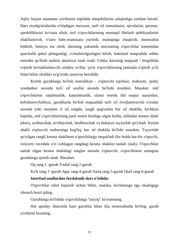 Aqliy hujum muammo yechimini topishda muqobillarini aniqlashga yordam beradi.
Dars mashg'ulotlarida o'tiladigan mavzuni, turli xil tomonlarini, qirralarini, qarama-
qarshiliklarini ko'rsata olish, sinf o'quvchilarining mustaqil fikrlash qobiliyatlarini
shakllantirish,  o'zaro  bahs-munozara  yuritish,  muloqotga  chaqirish,  munosabat
bildirib,  himoya  eta  olish,  darsning  yakunida  mavzuning  o'quvchilar  tomonidan
qanchalik qabul qilinganligi, o'zlashtirilganligini bilish, baholash maqsadida ushbu
metodni qo'llash muhim ahamiyat kasb etadi. Ushbu darsning maqsadi - birgalikda
o'qitish ko'maklashuvchi uslubiy yo'llar, ya'ni o'quvchilarning jamoada o'qitish yo'li
bilan bilim olishlari to'g'risida tasavvur berishdir. 
Kichik guruhlarga bo'lish metodikasi - o'qituvchi tajribasi, mahorati, ijodiy
yondashuv  asosida  turli  xil  usullar  asosida  bo'lishi  mumkin.  Masalan:  sinf
o'quvchilarini  ranjitmaslik,  kamsitmaslik,  ularni  estetik  did  nuqtai  nazaridan,
kelishmovchiliksiz, guruhlarda bo'lish maqsadida turli xil rivojlantiruvchi o'yinlar
asosida  yoki  masalan;  6 xil  rangda,  rangli  qog'ozdan  har  xil  shaklda,  kichkina
hajmda, sinf o'quvchilarining jami sonini hisobga olgan holda, oldindan kesma shakl
(doira, uchburchak, to'rtburchak, beshburchak va hokazo) tayyorlab qo'yiladi. Kesim
shakli o'qituvchi mahoratiga bog'liq, har xil shaklda bo'lishi mumkin. Tayyorlab
qo'yilgan rangli kesma shakllarni o'quvchilarga tarqatiladi (bu holda har-bir o'quvchi,
ixtiyoriy ravishda o'zi xohlagan rangdagi kesma shaklini tanlab oladi). O'quvchilar
tanlab  olgan  kesma  shakldagi  ranglar  asosida  o'qituvchi,  o'quvchilarni  osongina
guruhlarga ajratib oladi. Masalan: 
Oq rang 1 -guruh Yashil rang 2-guruh 
Ko'k rang 3 -guruh Jigar rang 4-guruh Sariq rang 5-guruh Qizil rang 6-guruh 
Interfaol usullardan foydalanib dars o'tishda: 
O'quvchilar ishni bajarish uchun bilim, malaka, ko'nikmaga ega ekanligiga
ishonch hosil qiling. 
Guruhlarga bo'lishda o'quvchilarga "tazyiq" ko'rsatmang. 
Har qanday sharoitda ham guruhlar bilan iliq munosabatda bo'ling. guruh
a'zolarini kuzating. 
21
