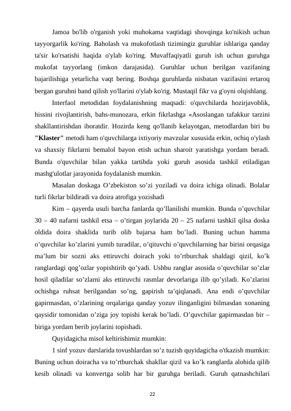 Jamoa bo'lib o'rganish yoki muhokama vaqtidagi shovqinga ko'nikish uchun
tayyorgarlik ko'ring. Baholash va mukofotlash tizimingiz guruhlar ishlariga qanday
ta'sir  ko'rsatishi  haqida  o'ylab  ko'ring.  Muvaffaqiyatli  guruh  ish  uchun  guruhga
mukofat  tayyorlang  (imkon  darajasida).  Guruhlar  uchun  berilgan  vazifaning
bajarilishiga yetarlicha vaqt bering. Boshqa guruhlarda nisbatan vazifasini ertaroq
bergan guruhni band qilish yo'llarini o'ylab ko'rig. Mustaqil fikr va g'oyni olqishlang. 
Interfaol  metodidan  foydalanishning  maqsadi:  o'quvchilarda  hozirjavoblik,
hissini rivojlantirish, bahs-munozara, erkin fikrlashga «Asoslangan tafakkur tarzini
shakllantirishdan iboratdir. Hozirda keng qo'llanib kelayotgan, metodlardan biri bu
"Klaster" metodi ham o'quvchilarga ixtiyoriy mavzular xususida erkin, ochiq o'ylash
va shaxsiy fikrlarni bemalol bayon etish uchun sharoit yaratishga yordam beradi.
Bunda  o'quvchilar  bilan  yakka  tartibda  yoki  guruh  asosida  tashkil  etiladigan
mashg'ulotlar jarayonida foydalanish mumkin. 
Masalan doskaga O’zbekiston so’zi yoziladi va doira ichiga olinadi. Bolalar
turli fikrlar bildiradi va doira atrofiga yozishadi 
Kim – qayerda usuli barcha fanlarda qo’llanilishi mumkin. Bunda o’quvchilar
30 – 40 nafarni tashkil etsa – o’tirgan joylarida 20 – 25 nafarni tashkil qilsa doska
oldida  doira  shaklida  turib  olib  bajarsa  ham  bo’ladi.  Buning  uchun  hamma
o’quvchilar ko’zlarini yumib turadilar, o’qituvchi o’quvchilarning har birini orqasiga
ma’lum  bir  sozni  aks  ettiruvchi  doirach  yoki  to’rtburchak  shaldagi  qizil,  ko’k
ranglardagi qog’ozlar yopishtirib qo’yadi. Ushbu ranglar asosida o’quvchilar so’zlar
hosil qiladilar so’zlarni aks ettiruvchi rasmlar devorlariga ilib qo’yiladi. Ko’zlarini
ochishga  ruhsat  berilgandan  so’ng,  gapirish  ta’qiqlanadi.  Ana  endi  o’quvchilar
gapirmasdan, o’zlarining orqalariga qanday yozuv ilinganligini bilmasdan xonaning
qaysidir tomonidan o’ziga joy topishi kerak bo’ladi. O’quvchilar gapirmasdan bir –
biriga yordam berib joylarini topishadi. 
Quyidagicha misol keltirishimiz mumkin: 
1 sinf yozuv darslarida tovushlardan so’z tuzish quyidagicha o'tkazish mumkin:
Buning uchun doiracha va to’rtburchak shakllar qizil va ko’k ranglarda alohida qilib
kesib olinadi  va konvertga solib  har  bir  guruhga  beriladi. Guruh qatnashchilari
22
