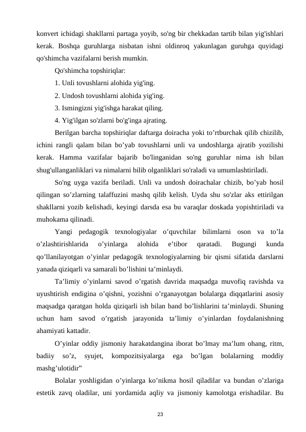 konvert ichidagi shakllarni partaga yoyib, so'ng bir chekkadan tartib bilan yig'ishlari
kerak.  Boshqa  guruhlarga  nisbatan  ishni  oldinroq  yakunlagan  guruhga  quyidagi
qo'shimcha vazifalarni berish mumkin. 
Qo'shimcha topshiriqlar: 
1. Unli tovushlarni alohida yig'ing. 
2. Undosh tovushlarni alohida yig'ing. 
3. Ismingizni yig'ishga harakat qiling. 
4. Yig'ilgan so'zlarni bo'g'inga ajrating. 
Berilgan barcha topshiriqlar daftarga doiracha yoki to’rtburchak qilib chizilib,
ichini rangli qalam bilan bo’yab tovushlarni unli va undoshlarga ajratib yozilishi
kerak.  Hamma  vazifalar  bajarib  bo'linganidan  so'ng  guruhlar  nima  ish  bilan
shug'ullanganliklari va nimalarni bilib olganliklari so'raladi va umumlashtiriladi. 
So'ng uyga vazifa beriladi. Unli va undosh doirachalar chizib, bo’yab hosil
qilingan so’zlarning talaffuzini mashq qilib kelish. Uyda shu so'zlar aks ettirilgan
shakllarni yozib kelishadi, keyingi darsda esa bu varaqlar doskada yopishtiriladi va
muhokama qilinadi. 
Yangi  pedagogik  texnologiyalar  o’quvchilar  bilimlarni  oson  va  to’la
o’zlashtirishlarida  o’yinlarga  alohida  e’tibor  qaratadi.  Bugungi  kunda
qo’llanilayotgan o’yinlar pedagogik texnologiyalarning bir qismi sifatida darslarni
yanada qiziqarli va samarali bo’lishini ta’minlaydi. 
Ta’limiy o’yinlarni savod o’rgatish davrida maqsadga muvofiq ravishda va
uyushtirish endigina o’qishni, yozishni o’rganayotgan bolalarga diqqatlarini asosiy
maqsadga qaratgan holda qiziqarli ish bilan band bo’lishlarini ta’minlaydi. Shuning
uchun  ham  savod  o’rgatish  jarayonida  ta’limiy  o’yinlardan  foydalanishning
ahamiyati kattadir. 
O’yinlar oddiy jismoniy harakatdangina iborat bo’lmay ma’lum ohang, ritm,
badiiy  so’z,  syujet,  kompozitsiyalarga  ega  bo’lgan  bolalarning  moddiy
mashg’ulotidir” 
Bolalar yoshligidan o’yinlarga ko’nikma hosil qiladilar va bundan o’zlariga
estetik zavq oladilar, uni yordamida aqliy va jismoniy kamolotga erishadilar. Bu
23
