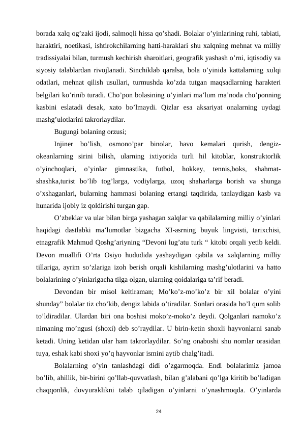 borada xalq og’zaki ijodi, salmoqli hissa qo’shadi. Bolalar o’yinlarining ruhi, tabiati,
haraktiri, noetikasi, ishtirokchilarning hatti-haraklari shu xalqning mehnat va milliy
tradissiyalai bilan, turmush kechirish sharoitlari, geografik yashash o’rni, iqtisodiy va
siyosiy talablardan rivojlanadi. Sinchiklab qaralsa, bola o’yinida kattalarning xulqi
odatlari, mehnat qilish usullari, turmushda ko’zda tutgan maqsadlarning harakteri
belgilari ko’rinib turadi. Cho’pon bolasining o’yinlari ma’lum ma’noda cho’ponning
kasbini  eslatadi  desak,  xato  bo’lmaydi.  Qizlar  esa  aksariyat  onalarning  uydagi
mashg’ulotlarini takrorlaydilar. 
Bugungi bolaning orzusi; 
Injiner  bo’lish,  osmono’par  binolar,  havo  kemalari  qurish,  dengiz-
okeanlarning  sirini  bilish,  ularning  ixtiyorida  turli  hil  kitoblar,  konstruktorlik
o’yinchoqlari,  o’yinlar  gimnastika,  futbol,  hokkey,  tennis,boks,  shahmat-
shashka,turist  bo’lib  tog’larga,  vodiylarga,  uzoq  shaharlarga  borish  va  shunga
o’xshaganlari, bularning hammasi bolaning ertangi taqdirida, tanlaydigan kasb va
hunarida ijobiy iz qoldirishi turgan gap. 
O’zbeklar va ular bilan birga yashagan xalqlar va qabilalarning milliy o’yinlari
haqidagi  dastlabki  ma’lumotlar  bizgacha  XI-asrning  buyuk  lingvisti,  tarixchisi,
etnagrafik Mahmud Qoshg’ariyning “Devoni lug’atu turk “ kitobi orqali yetib keldi.
Devon  muallifi  O’rta Osiyo  hududida  yashaydigan  qabila  va  xalqlarning  milliy
tillariga, ayrim so’zlariga izoh berish orqali kishilarning mashg’ulotlarini va hatto
bolalarining o’yinlarigacha tilga olgan, ularning qoidalariga ta’rif beradi. 
Devondan  bir  misol  keltiraman;  Mo’ko’z-mo’ko’z  bir  xil  bolalar  o’yini
shunday” bolalar tiz cho’kib, dengiz labida o’tiradilar. Sonlari orasida ho’l qum solib
to’ldiradilar. Ulardan biri ona boshisi moko’z-moko’z deydi. Qolganlari namoko’z
nimaning mo’ngusi (shoxi) deb so’raydilar. U birin-ketin shoxli hayvonlarni sanab
ketadi. Uning ketidan ular ham takrorlaydilar. So’ng onaboshi shu nomlar orasidan
tuya, eshak kabi shoxi yo’q hayvonlar ismini aytib chalg’itadi. 
Bolalarning  o’yin  tanlashdagi  didi  o’zgarmoqda.  Endi  bolalarimiz  jamoa
bo’lib, ahillik, bir-birini qo’llab-quvvatlash, bilan g’alabani qo’lga kiritib bo’ladigan
chaqqonlik,  dovyuraklikni  talab  qiladigan  o’yinlarni  o’ynashmoqda.  O’yinlarda
24
