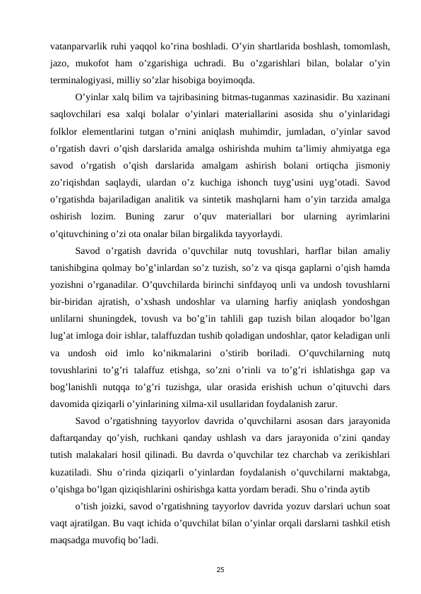 vatanparvarlik ruhi yaqqol ko’rina boshladi. O’yin shartlarida boshlash, tomomlash,
jazo,  mukofot  ham  o’zgarishiga  uchradi.  Bu  o’zgarishlari  bilan,  bolalar  o’yin
terminalogiyasi, milliy so’zlar hisobiga boyimoqda. 
O’yinlar xalq bilim va tajribasining bitmas-tuganmas xazinasidir. Bu xazinani
saqlovchilari  esa  xalqi  bolalar  o’yinlari  materiallarini  asosida  shu  o’yinlaridagi
folklor elementlarini tutgan o’rnini aniqlash muhimdir, jumladan, o’yinlar savod
o’rgatish davri o’qish darslarida amalga oshirishda muhim ta’limiy ahmiyatga ega
savod  o’rgatish  o’qish  darslarida  amalgam  ashirish  bolani  ortiqcha  jismoniy
zo’riqishdan  saqlaydi,  ulardan  o’z  kuchiga  ishonch  tuyg’usini  uyg’otadi.  Savod
o’rgatishda bajariladigan analitik va sintetik mashqlarni ham o’yin tarzida amalga
oshirish  lozim.  Buning  zarur  o’quv  materiallari  bor  ularning  ayrimlarini
o’qituvchining o’zi ota onalar bilan birgalikda tayyorlaydi. 
Savod  o’rgatish  davrida  o’quvchilar  nutq  tovushlari,  harflar  bilan  amaliy
tanishibgina qolmay bo’g’inlardan so’z tuzish, so’z va qisqa gaplarni o’qish hamda
yozishni o’rganadilar. O’quvchilarda birinchi sinfdayoq unli va undosh tovushlarni
bir-biridan  ajratish,  o’xshash  undoshlar  va  ularning  harfiy  aniqlash  yondoshgan
unlilarni shuningdek, tovush va bo’g’in tahlili gap tuzish bilan aloqador bo’lgan
lug’at imloga doir ishlar, talaffuzdan tushib qoladigan undoshlar, qator keladigan unli
va  undosh  oid  imlo  ko’nikmalarini  o’stirib  boriladi.  O’quvchilarning  nutq
tovushlarini  to’g’ri  talaffuz  etishga,  so’zni  o’rinli  va  to’g’ri  ishlatishga  gap  va
bog’lanishli  nutqqa to’g’ri  tuzishga,  ular  orasida  erishish  uchun o’qituvchi  dars
davomida qiziqarli o’yinlarining xilma-xil usullaridan foydalanish zarur. 
Savod o’rgatishning tayyorlov davrida o’quvchilarni asosan dars jarayonida
daftarqanday qo’yish, ruchkani qanday ushlash va dars jarayonida o’zini qanday
tutish malakalari hosil qilinadi. Bu davrda o’quvchilar tez charchab va zerikishlari
kuzatiladi. Shu o’rinda qiziqarli o’yinlardan foydalanish o’quvchilarni maktabga,
o’qishga bo’lgan qiziqishlarini oshirishga katta yordam beradi. Shu o’rinda aytib 
o’tish joizki, savod o’rgatishning tayyorlov davrida yozuv darslari uchun soat
vaqt ajratilgan. Bu vaqt ichida o’quvchilat bilan o’yinlar orqali darslarni tashkil etish
maqsadga muvofiq bo’ladi. 
25
