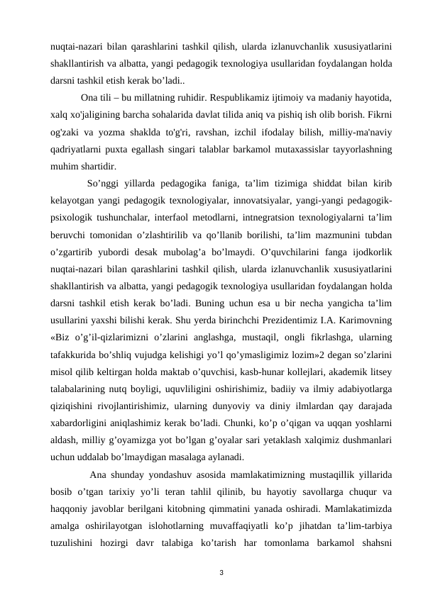 nuqtai-nazari bilan qarashlarini tashkil qilish, ularda izlanuvchanlik xususiyatlarini
shakllantirish va albatta, yangi pedagogik texnologiya usullaridan foydalangan holda
darsni tashkil etish kerak bo’ladi.. 
  Ona tili – bu millatning ruhidir. Respublikamiz ijtimoiy va madaniy hayotida,
xalq xo'jaligining barcha sohalarida davlat tilida aniq va pishiq ish olib borish. Fikrni
og'zaki va yozma shaklda to'g'ri, ravshan, izchil ifodalay bilish, milliy-ma'naviy
qadriyatlarni puxta egallash singari talablar barkamol mutaxassislar tayyorlashning
muhim shartidir. 
  So’nggi  yillarda  pedagogika  faniga,  ta’lim  tizimiga  shiddat  bilan  kirib
kelayotgan yangi pedagogik texnologiyalar, innovatsiyalar, yangi-yangi pedagogik-
psixologik tushunchalar, interfaol metodlarni, intnegratsion texnologiyalarni ta’lim
beruvchi tomonidan o’zlashtirilib va qo’llanib borilishi, ta’lim mazmunini tubdan
o’zgartirib  yubordi  desak  mubolag’a  bo’lmaydi.  O’quvchilarini  fanga  ijodkorlik
nuqtai-nazari bilan qarashlarini tashkil qilish, ularda izlanuvchanlik xususiyatlarini
shakllantirish va albatta, yangi pedagogik texnologiya usullaridan foydalangan holda
darsni tashkil etish kerak bo’ladi. Buning uchun esa u bir necha yangicha ta’lim
usullarini yaxshi bilishi kerak. Shu yerda birinchchi Prezidentimiz I.A. Karimovning
«Biz  o’g’il-qizlarimizni  o’zlarini  anglashga,  mustaqil,  ongli  fikrlashga,  ularning
tafakkurida bo’shliq vujudga kelishigi yo’l qo’ymasligimiz lozim»2 degan so’zlarini
misol qilib keltirgan holda maktab o’quvchisi, kasb-hunar kollejlari, akademik litsey
talabalarining nutq boyligi, uquvliligini oshirishimiz, badiiy va ilmiy adabiyotlarga
qiziqishini rivojlantirishimiz, ularning dunyoviy va diniy ilmlardan qay darajada
xabardorligini aniqlashimiz kerak bo’ladi. Chunki, ko’p o’qigan va uqqan yoshlarni
aldash, milliy g’oyamizga yot bo’lgan g’oyalar sari yetaklash xalqimiz dushmanlari
uchun uddalab bo’lmaydigan masalaga aylanadi. 
   Ana shunday yondashuv asosida mamlakatimizning mustaqillik yillarida
bosib  o’tgan  tarixiy  yo’li  teran  tahlil  qilinib,  bu  hayotiy  savollarga  chuqur  va
haqqoniy javoblar berilgani kitobning qimmatini yanada oshiradi. Mamlakatimizda
amalga  oshirilayotgan  islohotlarning  muvaffaqiyatli  ko’p  jihatdan  ta’lim-tarbiya
tuzulishini  hozirgi  davr  talabiga  ko’tarish  har  tomonlama  barkamol  shahsni
3
